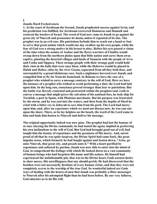 I
Jonahs Hard Exclusiveness
1. At the court of Jeroboam the Second, Jonah prophesied success against Syria, and
his prediction was fulfilled, for Jeroboam recovered Damascus and Hamath and
restored the borders of Israel. The word of God now came to Jonah to go against the
great city of ineveh and pronounce its doom, unless it repented of its sins. The
prophet was in an evil case. His patriotism forbade him to reach out a hand or foot
to serve that great nation which would one day swallow up his own people, while his
fear of God was a strong motive in his breast to obey. Before his eyes passed a vision
of the time when the armies of Asshur and the fierce warriors of Chald‫ז‬a would
swoop down from the northern plains upon that little nation and carry them away
captive, planting the deserted villages and lands of Samaria with the people of Arva
and Cutha and Sippara. These strange people with their strange gods would hold
their riots in the halls that were once blest, while the Hebrews would be placed in
Halah and Habor, cities by the river Gozan, separated from all they held dear, and
surrounded by a proud idolatrous race. Such a nightmare hovered over Jonah, and
compelled him to fly far from his homeland. In Balaam we have the case of a
prophet who wished to carry a message contrary to the will of God. Here we have
the instance of a prophet who wished to avoid performing a duty the Lord had laid
upon him. In the long run, conscience proved stronger than fear or patriotism. But
the battle was fiercely contested and protracted within the prophets soul. Loth to
convey a message that might prove the salvation of his national foes, he took ship for
Tarshish, a port in Spain, with Phnician merchants. But his purpose was frustrated
by the storm, and he was cast into the waters, and then from the depths of Sheol he
cried with a bitter cry to Jehovah to save him from his peril. The Lord had mercy
upon him, and, after an experience which we need not discuss now, he was cast out
upon the shore. There, as he lay helpless on the beach, the word of the Lord came to
him and bade him hasten to ineveh and deliver his message.
The original opportunity indeed was now gone. The prophet had lost the honour of
at once obeying the Divine commands; he had tasted the agony implied in preferring
his own inclinations to the will of God. But God had brought good out of evil, had
taught him the beauty of repentance and the greatness of His mercy. And, surest
proof of all that he was quite forgiven, the Divine Spirit had come back, the great
impulse arose, which formerly he had fought against and beaten down, “Arise, go
unto ineveh, that great city, and preach unto it.” With a heart purified by
repentance and softened by pardon, Jonah was now able to enter into the mind of
God, to comprehend the feelings with which He looked down on a vast community
of human beings who had forgotten His name and His nature. He himself had
experienced the unfathomable pity that was in the Divine heart, Gods earnest desire
to show mercy, His unwillingness that any should perish. He had discovered that the
heathen were not necessarily destitute of every human virtue, and that they were not
completely averse to the worship of the true God. So wonderful indeed are Gods
ways of dealing with the hearts of men that Jonah was probably a fitter messenger
to ineveh after his attempted flight than he had been before. By our very failures,
God educates us to do His will.
 