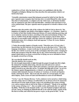 realized love of God. After his death, the notes were published, with the title,
Thoughts on Religion. Bishop Gore thus describes the main position which is set
forth in the book:
“Scientific ratiocination cannot find adequate ground for belief in God. But the
pure Agnostic must recognize that God may have revealed Himself by other means
than that of ratiocination. As religion is for the whole man, so all human faculties
may be required to seek after God and find Him—emotions and experiences of an
extra rational kind. The pure Agnostic must be prepared to welcome evidence of all
sorts.”
Romanes takes the positive side of the evidence for faith in God as shown by “the
happiness of religious, and chiefly of the highest religious—i.e. Christian—belief. It
is a matter of fact that, besides being most intense, it is most enduring, growing, and
never staled by custom. In short, according to the universal testimony of those who
have it, it differs from all other happiness, not only in degree, but in kind. Those
who have it can usually testify what they used to be without it. It has no relation to
intellectual status. It is a thing by itself and supreme.”1 [ ote: H. Lewis, Modern
Rationalism, 374.]
3. otice the peculiar impiety of Jonahs words: “Therefore now, O Lord, take, I
beseech thee, my life from me; for it is better for me to die than to live.” This is the
language of petulance. A mans worth may be measured by the reverence he has for
his life. It is well for us to be aware of the real impiety that lurks under a longing for
death and weariness of the life which, day by day, God is bestowing on us here. The
gospel which delivers us from a coward fear of dying was never intended to foster
an equally coward fear of living.
My own dim life should teach me this,
That life shall live for evermore.
He who brought immortality to light through the gospel, brought also life to light.
He claimed for God this daily being, wherein men toil and sorrow and are
disappointed, and filled it with a spirit and a purpose, a presence and a power, that
make it sacred as any after-life can be. To despise this high gift of God,—to set it in
the balance against disappointments, or labours, or unwelcome duties, and the
common daily demands; because of sadness or weariness, to stretch out hopeless
hands, and long for death—this is not only the mark of a coward spirit, it is also
dark impiety. Such a scorn of Gods rich blessedness is scorn of God Himself.
“To live,” says Sir Thomas Browne, “to live, indeed, is to be ourselves; which being
not only a hope, but an evidence, in noble believers, tis all one to lie in St. Innocents
churchyard as in the sands of Egypt, ready to be anything in the ecstasy of being
ever, and as content with six foot as the Moles of Adrianus.” “Ready to be anything
in the ecstasy of being ever,”—they are noble words, and breathe the very spirit of
the Bible. “With thee is the fountain of life,” says the Psalmist in highest adoration
of God. Christ, in claiming for Himself that He is one with the Father, speaks of the
life that is in Him, and which He has power to give, as the proof of this. “As the
 