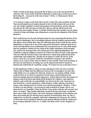 Father raiseth up the dead, and giveth life to them; even so the Son giveth life to
whom he will. As the Father hath life in himself; so hath he given to the Son to have
life in himself … because he is the Son of man.”1 [ ote: A. Mackennal, Christs
Healing Touch, 92.]
4. o man is so angry as the man who is in the wrong. The angry prophet, leaving
ineveh still undestroyed, betakes himself to the low hills lying to the east of the
city. He is half of opinion yet that Gods purpose of destruction is merely delayed,
not altered. He will wait and see if the fiery shower will not still descend, and
ineveh become another Sodom. To shelter himself from the noonday sun, he makes
a booth of twigs and foliage, and, sitting down, awaits the development of the Divine
purposes.
Here in this bower he sits and anxiously longs for news respecting the destiny of the
city and its inhabitants. He is exceedingly pleased with the comfort and protection
this shady retreat affords him. May fire and brimstone destroy both the city and its
inhabitants, as long as he is out of the reach of the destructive elements and can sit
in his cool and shady bower undisturbed! He is prepared even to wait a little longer
than he could have wished, for the rising of the smoke and flames of the burning
city, and for the hearing of the cries and groans of its suffering inhabitants. He
would have enjoyed nothing so much as to witness the effect of Gods wrath upon the
inevites. But the heartless man is not allowed to remain long undisturbed in his
comfortable self-complacency. Hardly has he begun to realize the luxury of his
bower, when the very gourd, which has contributed so largely to his comfort,
withers away, and at a time when its shelter is most needed. Then in the morning, as
the sun rose and shed its scorching rays on the unprotected head of Jonah, he
fainted and wished that he would die, saying, “It is better for me to die than to live.”
In this impatience of life as well as in some subsequent traits, the story of Jonah
reflects that of Elijah. But the difference between the two prophets was this, that
while Elijah was very jealous for Jehovah, Jonah was very jealous of Him. Jonah
could not bear to see the love promised to Israel alone, and cherished by her,
bestowed equally upon her heathen oppressors. And he behaved after the manner of
jealousy and of the heart that thinks itself insulted. He withdrew, and sulked in
solitude, and would take no responsibility nor interest in his work. Such men are
best treated by a caustic gentleness, a little humour, a little rallying, a leaving to
nature, and a taking unawares in their own confessed prejudices. All these—I dare
to think even the humour—are present in Gods treatment of Jonah. This is very
natural and very beautiful. Twice the Divine Voice speaks with the soft sarcasm: Art
thou very angry? Then Jonahs affections, turned from man and God, are allowed
their course with a bit of nature, the fresh and green companion of his solitude; and
then when all his pity for this has been roused by its destruction, that very pity is
employed to awaken his sympathy with Gods compassion for the great city, and he
is shown how he has denied to God the same natural affection which he confesses to
be so strong in himself.1 [ ote: G. A. Smith, The Book of the Twelve Prophets, ii.
539.]
 