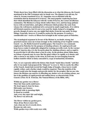 Whole sheets have been filled with the discussion as to what the kikayon, the Gourd,
mentioned in the Old Testament only in Jonah was. The dispute is an old one, for
when St. Jerome translated it Ivy, St. Augustine was so offended with the
translation that he denounced it as heresy. The most popular rendering has been
that which identified the kikayon with the Arabic El keroa, the Castor-oil (Ricinus
communis). The Ricinus is a large shrub rather than a tree, and has large palmate
leaves with serrated lobes, and spikes of blossom which produce the seed, from
whence the well-known medicinal oil is extracted in small rough husks. It is wild in
all Oriental countries, but it is not a tree used for shade, being of a straggling
growth, though of course any one might find shelter from the sun under its large
foliage. Generally, however, it would be useless for the purpose. It reaches a
considerable size—twelve or fifteen feet in height in the warmer parts of Palestine.
The etymological argument in favour of the Ricinus is, no doubt, strong, but
practical reasons cause me to lean strongly to the rendering of our English version,
Gourd—i.e., the Bottle-Gourd (Cucurbita pepo). The Gourd is very commonly
employed in Palestine for the purpose of shading arbours. Its rapid growth and
large leaves render it admirably adapted for training on trellis work. In the warmer
parts of America also, it is the favourite plant for shading arbours; and so rapid is
its growth that it will often shoot a foot in a day. In the gardens about Sidon many
an arbour of gourds may be seen. But the plant withers as rapidly as it shoots, and
after a storm or any injury to the stem, its fruit may be seen hanging from the
leafless tendrils which so lately concealed it, a type of melancholy desolation.
ow, we are expressly told in the history that Jonah “made him a booth,” and that
after it was made God prepared the “kikayon” to cover it. This is exactly the office
of the Gourd. Jonah had erected his fragile lodge of boughs, whose leaves would
rapidly wither, and a further shade would be required. Then the tendrils of the
Gourd would seize the boughs and provide shelter for the prophet. But no one who
knows the Ricinus can conceive it affording any shelter over an existing arbour, nor
has it the qualities of rapid growth and sudden decay so characteristic of the
Gourd.1 [ ote: H. B. Tristram, The atural History of the Bible, 449.]
Within my garden was a flower
More fair than earth could know.
My heart upon it, hour by hour,
Did tender care bestow;
It opened wide to mornings light;
It closed at evenfall.
And, every day more fair and bright,
My flower was all in all.
The flower within my garden grew,
Than all my flowers more fair,
And, when my love it sweetly drew,
Became my only care;
While garden ways with weeds were wild,
 