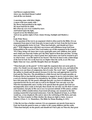 And flowers neglected died,
Above my cherished bloom I smiled
And all the rest denied.
A morning came with bitter blight,
A morn with tears made wild—
My flower had perished in the night,
My heart had lost its child.
But when my eyes were washed by tears
And looked upon the light,
I gazed across the blinded years
And set my garden right.2 [ ote: James Strang, Sunlight and Shadow.]
II
Gods Wide Mercy
1. The question of the text is an argument which is often used in the Bible. It is an
argument from man to God, from pity in man to pity in God, from the best in man
to an unimaginably better in God. “Thou hast had pity: and should not I have
pity?” Will religious men with their narrowness and selfishness keep God from
being pitiful as He sees best? Our Lord makes use of this argument in the Gospels:
“If ye then, being evil, know how to give good gifts unto your children, how much
more shall your heavenly Father give the Holy Spirit to them that ask him.” Erring
men can be trusted to give what is good; how much more can God be trusted to give
us what is best—even His Spirit in our hearts? The best in man is only a faint image
of the best in God. For as the heavens are higher than the earth, so are His ways
higher than our ways, and His thoughts than our thoughts.
“Thou hast pity on the gourd.” At first sight the argument does not seem quite in
order. For Jonah was not angry for the gourds sake, but for his own, and indeed his
feelings were not those of compassion, but of wrath. The word “pity” is applied by
the author to Jonah and the gourd, because it is the true and appropriate word for
God and the inevites. The parallelism is a little forced, but it is quite possible, as
Professor Driver has had the great kindness to suggest to me in a private letter, that
a sort of a fortiori argument was intended by the author. Jonah is allowed by God to
have felt some pity for the gourd, although that pity was born of selfishness. He
regretted its loss for its own sake as well as for himself. ow not only were the
inevites incomparably more worthy to be spared than the gourd, but God was
incomparably more ready to feel pity than Jonah; for not only was He their Creator
and Sustainer, but pity in His case is an ever-present attitude of His nature, neither
evoked by selfish considerations of personal advantage, nor assumed as the fair-
seeming counterfeit of personal annoyance. God, the shepherd of man, is, as Plato
would say, a true shepherd. His end or aim is the well-being of His flock, and only
that. or does it matter to Him whether the sheep are light or dark, Aryan or
Semitic.1 [ ote: C. G. Montefiore, The Bible for Home Reading, ii. 415.]
2. But the text has a further contrast. It is an argument, not merely from man to
God, but from the gourd to men, or rather to the young children and the cattle.
“Thou hast had pity on the gourd; and should not I have pity on ineveh, that great
 