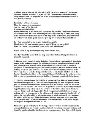 grief and holy striving on His ineveh. And is He to have no return? o interest
from this invested devotion? It is just the Old Testament version of the missing
sheep, the lost coin, the wayward son. If we be straitened we are not straitened to
God, but in ourselves.
For the love of God is broader
Than the measures of mans mind;
And the Heart of the Eternal
Is most wonderfully kind.
Robert Browning, in his poem Saul, represents the youthful David mourning over
the sad decay that has fallen upon the powers of the first King of Israel, and rising
as he communes with his own heart to this high faith, that his own pity for human
sin and sorrow is but a spark from the glowing fire of pity in the heart of God.
Do I find love so full in my nature, Gods ultimate gift,
That I doubt His own love can compete with it? Here, the parts shift?
Here, the creature surpass the Creator,—the end, what Began?
Would I fain in my impotent yearning do all for this man,
And dare doubt He alone shall not help him, who yet alone ?Song of Solomon 1
[ ote: D. Connor.]
5. The text sends a shaft of tender light into Gods dealings with mankind; it reminds
us that as He looks down upon the millions of heathen, upon hordes of uncivilized
men, among whom, after all, there is much innocent child life, full of just such
enjoyment as abounds throughout the domain of nature, He sees much in which His
fatherly heart can take pleasure. The world below the level of its perverted moral
life is very dear to God. He delights in the works of His hands. The flowers of the
field are beautiful, the birds of the air are blithe and full of song, the cattle upon the
hills browse in contentment, because God loves them and cares tenderly for them.
(1) God has compassion on the children of godless parents. There is a magnificent
limit to the omnipotence of God—the limit imposed by His love. His power cannot
pass the boundaries of His heart. All the voices of the universe called for the death
of ineveh—all but one. Law called for it; prudence called for it; morality called for
it; political economy called for it; the survival of the fittest called for it. But there
was one thing which cried against it—Gods compassion for the infants. It was a
solitary voice—a voice crying in the wilderness. It was unsupported by the voice of
policy, the voice of worldly prudence, the voice of public opinion. It gave no cause
for its cry. It did not say, “These infants may be good some day, great some day,
believers some day.” It was the wilderness that made the cry; it was sheer pity for
the helpless that opened the arms of God.
Mr. Sully, a great authority on Psychology, who has written most learnedly on the
subject of children, has recently published a book containing some very striking and
beautiful incidents in child life. But not one struck me more than this—a little boy in
 