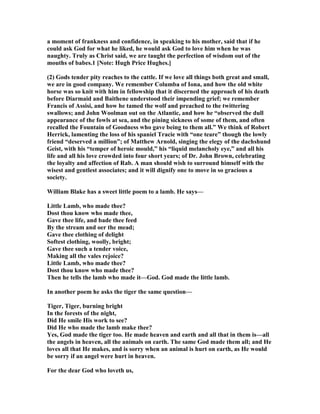 a moment of frankness and confidence, in speaking to his mother, said that if he
could ask God for what he liked, he would ask God to love him when he was
naughty. Truly as Christ said, we are taught the perfection of wisdom out of the
mouths of babes.1 [ ote: Hugh Price Hughes.]
(2) Gods tender pity reaches to the cattle. If we love all things both great and small,
we are in good company. We remember Columba of Iona, and how the old white
horse was so knit with him in fellowship that it discerned the approach of his death
before Diarmaid and Baithene understood their impending grief; we remember
Francis of Assisi, and how he tamed the wolf and preached to the twittering
swallows; and John Woolman out on the Atlantic, and how he “observed the dull
appearance of the fowls at sea, and the pining sickness of some of them, and often
recalled the Fountain of Goodness who gave being to them all.” We think of Robert
Herrick, lamenting the loss of his spaniel Tracie with “one teare” though the lowly
friend “deserved a million”; of Matthew Arnold, singing the elegy of the dachshund
Geist, with his “temper of heroic mould,” his “liquid melancholy eye,” and all his
life and all his love crowded into four short years; of Dr. John Brown, celebrating
the loyalty and affection of Rab. A man should wish to surround himself with the
wisest and gentlest associates; and it will dignify one to move in so gracious a
society.
William Blake has a sweet little poem to a lamb. He says—
Little Lamb, who made thee?
Dost thou know who made thee,
Gave thee life, and bade thee feed
By the stream and oer the mead;
Gave thee clothing of delight
Softest clothing, woolly, bright;
Gave thee such a tender voice,
Making all the vales rejoice?
Little Lamb, who made thee?
Dost thou know who made thee?
Then he tells the lamb who made it—God. God made the little lamb.
In another poem he asks the tiger the same question—
Tiger, Tiger, burning bright
In the forests of the night,
Did He smile His work to see?
Did He who made the lamb make thee?
Yes, God made the tiger too. He made heaven and earth and all that in them is—all
the angels in heaven, all the animals on earth. The same God made them all; and He
loves all that He makes, and is sorry when an animal is hurt on earth, as He would
be sorry if an angel were hurt in heaven.
For the dear God who loveth us,
 