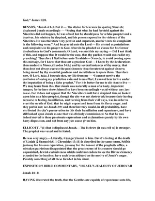 God," James 1:20.
BE SO , "Jonah 4:1-3. But it — The divine forbearance in sparing ineveh;
displeased Jonah exceedingly — “Seeing that what he had foretold against the
inevites did not happen, he was afraid lest he should pass for a false prophet and a
deceiver, his ministry be despised, and his person exposed to the violence of the
inevites. He was therefore very peevish and impatient, and he vents his complaints
in the following verse.” And he prayed unto the Lord — He uttered expostulations
and complaints in his prayer to God, wherein he pleaded an excuse for his former
disobedience to God’s commands. O Lord, was not this my saying — Did I not think
of this, and suppose that it would be the case, that thy pardon would contradict my
preaching? Therefore I fled before unto Tarshish — amely, to avoid coming upon
this message, for I knew that thou art a gracious God — I knew by the declarations
thou madest to Moses, (Exodus 34:6,) and by several instances of thy mercy, that
thou dost not always execute the punishments thou threatenest against sinners;
being moved by thy essential goodness and mercifulness to spare them. Therefore
now, O Lord, take, I beseech thee, my life from me — “I cannot survive the
confusion of seeing my prediction vain and to no effect; I cannot bear to live under
the imputation of being a false prophet.” For it is better for me to die than to live —
We may learn from this, that Jonah was naturally a man of a hasty, impatient
temper; for he here shows himself to have been exceedingly vexed without any just
cause. For it does not appear that the inevites would have despised him, or looked
upon him as a false prophet, though the city was not destroyed; because their having
recourse to fasting, humiliation, and turning from their evil ways, was in order to
avert the wrath of God, that he might repent and turn from his fierce anger, and
they perish not; see Jonah 3:9; and therefore they would, in all probability, have
attributed the city’s preservation to this their humiliation and repentance, and have
still looked upon Jonah as one that was divinely commissioned. So that he was
indeed moved to these passionate expressions and exclamations purely by his own
hasty disposition, and not from any just cause given him.
ELLICOTT, "(1) But it displeased Jonah.—The Hebrew (it was evil to) is stronger.
The prophet was vexed and irritated.
He was very angry.—Literally, it (anger) burnt to him. David’s feeling at the death
of Uzziah (2 Samuel 6:8; 1 Chronicles 13:11) is described in the same terms. Selfish
jealousy for his own reputation, jealousy for the honour of the prophetic office, a
mistaken patriotism disappointed that the great enemy of his country should go
unpunished, Jewish exclusiveness which could not endure to see the Divine clemency
extended to the heathen, have each been adduced as the motive of Jonah’s anger.
Possibly something of all these blended in his mind.
EXPOSITOR'S BIBLE COMME TARY, "ISRAEL’S JEALOUSY OF JEHOVAH
Jonah 4:1-11
HAVI G illustrated the truth, that the Gentiles are capable of repentance unto life,
 