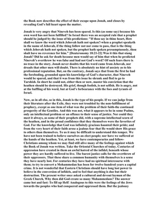 the Book now describes the effect of their escape upon Jonah, and closes by
revealing God’s full heart upon the matter.
Jonah is very angry that ineveh has been spared. Is this (as some say) because his
own word has not been fulfilled? In Israel there was an accepted rule that a prophet
should be judged by the issue of his predictions: "If thou say in thine heart, How
shall we know the word which Jehovah hath not spoken?-when a prophet speaketh
in the name of Jehovah, if the thing follow not nor come to pass, that is the thing
which Jehovah hath not spoken, but the prophet hath spoken presumptuously, thou
shalt have no reverence for him." [Deuteronomy 18:21-22] Was it this that stung
Jonah? Did he ask for death because men would say of him that when he predicted
ineveh’s overthrow he was false and had not God’s word? Of such fears there is
no trace in the story. Jonah never doubts that his word came from Jehovah, nor
dreads that other men will doubt. There is absolutely no hint of anxiety as to his
professional reputation. But, on the contrary, Jonah says that from the first he had
the foreboding, grounded upon his knowledge of God’s character, that ineveh
would be spared, and that it was from this issue he shrank and fled to go to
Tarshish. In short he could not, either then or now, master his conviction that the
heathen should be destroyed. His grief, though foolish, is not selfish. He is angry, not
at the baffling of his word, but at God’s forbearance with the foes and tyrants of
Israel.
ow, as in all else, so in this, Jonah is the type of his people. If we can judge from
their literature after the Exile, they were not troubled by the non-fulfillment of
prophecy, except as one item of what was the problem of their faith-the continued
prosperity of the Gentiles. And this was not, what it appears to be in some Psalms,
only an intellectual problem or an offence to their sense of justice. or could they
meet it always, as some of their prophets did, with a supreme intellectual scorn of
the heathen, and in the proud confidence that they themselves were the favorites of
God. For the knowledge that God was infinitely gracious haunted their pride; and
from the very heart of their faith arose a jealous fear that He would show His grace
to others than themselves. To us it may be difficult to understand this temper. We
have not been trained to believe ourselves an elect people; nor have we suffered at
the hands of the heathen. Yet, at least, we have contemporaries and fellow-
Christians among whom we may find still alive many of the feelings against which
the Book of Jonah was written. Take the Oriental Churches of today. Centuries of
oppression have created in them an awful hatred of the infidel, beneath whose
power they are hardly suffered to live. The barest justice calls for the overthrow of
their oppressors. That these share a common humanity with themselves is a sense
they have nearly lost. For centuries they have had no spiritual intercourse with
them; to try to convert a Mohammedan has been for twelve hundred years a capital
crime. It is not wonderful that Eastern Christians should have long lost power to
believe in the conversion of infidels, and to feel that anything is due but their
destruction. The present writer once asked a cultured and devout layman of the
Greek Church, Why then did God create so many Mohammedans? The answer
came hot and fast: To fill up Hell! Analogous to this were the feelings of the Jews
towards the peoples who had conquered and oppressed them. But the jealousy
 