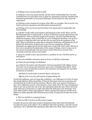 1. Nothing is more unreasonable in itself.
2. Nothing is worse for Jonah himself, and the whole world besides him. For what
would become of us all if there were no place for repentance? And how should Jonah
himself be pardonable for his present distemper if God should not allow place for
repentance?
3. Nothing is more unnatural in respect of his office as a prophet. Was it not his very
work to promote repentance and reformation among sinners?
4. Nothing worse can be put upon God than to be represented as implacable and
irreconcilable.
5. And this would render men hopeless and desperate in the world. This is not the
first distemper that we find Jonah in. At first we find him in great refractoriness and
disobedience. Then we find him stupid and senseless, and more blockish than the
idolatrous mariners. Then we find him in a case of desperate insolency. For we have
no reason to think his wish to be cast into the sea came from the greatness of his
faith. Then we find him in a state that is unnatural, barbarous, and inhumane; for he
desired the destruction of others just to save his own reputation. All these
distempers are aggravated by his late deliverance in the belly of the whale. Moreover,
he is not overcome by the declaration of the reason of things, when it comes out of
the mouth of God Himself. The story leaves Jonah without any account of his
returning to himself, and to a due temper.
1. Learn to consider in how sad and forlorn a condition we are, if God be not for us
and with us.
2. How sin multiplies and grows upon us if once we fall into a distemper.
3. Notice the great danger of selfishness.
4. Let this be for caution and admonition. Persons acquainted with religion, if once
out of the way of reason and conscience, prove more exorbitant than others. What
great care a man should take to preserve his innocence and integrity! For our better
security let us consider—
(1) That it is much easier to prevent than to restrain sin.
(2) Let us be very wary and cautious of approaching evil.
Avoid self-confidence, and ever keep this confidence—our sufficiency is of God. It seems
that Jonah did know before hand that, if Nineveh did repent, God was so gracious and
merciful that He would revoke the sentence. Observe, then, how passion transforms a
man. How selfishness narrows and contracts a man’s spirit. Sin is the cause of judgment.
There is not stay at all in the way of sin. But repentance alters the case. Notice how God
deals with man to bring him to a right mind when He finds him in his distemper. God
deals with Jonah by reason and argument. What a strange kind of prayer Jonah’s was!
Indeed, he rather quarrels with God than prays to Him. In prayer let us take care of two
things.
1. That our mind be in a praying temper.
2. That we offer to God in sacrifice prayer-matter.
Consider the person with whom Jonah is displeased. None other than God Himself.
Consider the cause of his offence. He is offended with God’s goodness, and with sinners’
repentance. He is offended that repentance takes effect. See, then, that you keep out of
 