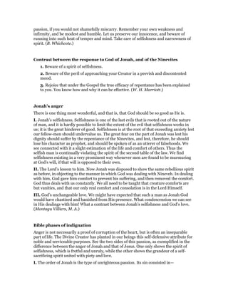 passion, if you would not shamefully miscarry. Remember your own weakness and
infirmity, and be modest and humble. Let us preserve our innocence, and beware of
running into such heat of temper and mind. Take care of selfishness and narrowness of
spirit. (B. Whichcote.)
Contrast between the response to God of Jonah, and of the Ninevites
1. Beware of a spirit of selfishness.
2. Beware of the peril of approaching your Creator in a peevish and discontented
mood.
3. Rejoice that under the Gospel the true efficacy of repentance has been explained
to you. You know how and why it can be effective. (W. H. Marriott.)
Jonah’s anger
There is one thing most wonderful, and that is, that God should be so good as He is.
I. Jonah’s selfishness. Selfishness is one of the last evils that is rooted out of the nature
of man, and it is hardly possible to limit the extent of the evil that selfishness works in
us; it is the great hinderer of good. Selfishness is at the root of that exceeding anxiety lest
our fellow-men should undervalue us. The great fear on the part of Jonah was lest his
dignity should suffer by the repentance of the Ninevites, and lest, therefore, he should
lose his character as prophet, and should be spoken of as an utterer of falsehoods. We
see connected with it a slight estimation of the life and comfort of others. Thus the
selfish man is continually violating the spirit of the second table of the law. We find
selfishness existing in a very prominent way whenever men are found to be murmuring
at God’s will, if that will is opposed to their own.
II. The Lord’s lesson to him. Now Jonah was disposed to show the same rebellious spirit
as before, in objecting to the manner in which God was dealing with Nineveh. In dealing
with him, God gave him comfort to prevent his suffering, and then removed the comfort.
God thus deals with us constantly. We all need to be taught that creature comforts are
but vanities, and that our only real comfort and consolation is in the Lord Himself.
III. God’s unchangeable love. We might have expected that such a man as Jonah God
would have chastised and banished from His presence. What condescension we can see
in His dealings with him! What a contrast between Jonah’s selfishness and God’s love.
(Montagu Villiers, M. A.)
Bible phases of indignation
Anger is not necessarily a proof of corruption of the heart, but is often an inseparable
part of life. The Divine Creator has planted in our beings this self-defensive attribute for
noble and serviceable purposes. See the two sides of this passion, as exemplified in the
difference between the anger of Jonah and that of Jesus. One only shows the spirit of
selfishness, which is fretful and unruly, while the other shows the grandeur of a self-
sacrificing spirit united with piety and love.
I. The order of Jonah is the type of unrighteous passion. Its sin consisted in—
 