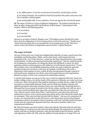 1. Its selfish nature. It was his own honour he feared for, not the glory of God.
2. Its unjust character. He would have had God repudiate His justice and mercy and
love to gratify a sinful prophet.
3. Its uncharitable folly. It was vindictive. It was not against the evil, but the good.
II. The anger of Christ as a type of righteous indignation. “He looked round about on
them in anger, being grieved for the hardness of their hearts.” Contrasting it with
Jonah’s, observe the following points.
1. It was sinless.
2. It was just.
3. It was merciful.
Severity is no token of hatred. Kingsley says: “The highest reason should tell us that
there must be indignation in God so long as there is evil in the universe.” Hazlett says:
“Good-natured people there are amongst the worst people in the world. They leave
others to bear the burden of indignation and correction.” (Alfred Buckley.)
The anger of Jonah
Servant of God as he was, Jonah here displayed the infirmity of many a good man in his
irritability and ill-disposition. While, on the other hand, a bad temper has been
described as the “vice of the virtuous,” a good one has been characterised as nine-tenths
of Christianity. Professor Drummond has forcibly pointed out, “that for embittering life,
for breaking up communities, for taking the bloom off childhood, in short, for sheer
gratuitous misery-producing power, this influence of an ill-temper stands alone.” It was
this irritable, testy, uncontrollable disposition which cast such a reflection upon the
prophet Jonah as he ran down to the port at Tarshish, and fled from the Lord, a
disposition which appears to have cooled off after having passed through a period of
trial and become repentant, but which, when God acted contrary to his expectations,
flamed out again, as if he were composed of combustible material.
I. Jonah’s bad temper was shown by the way in which he disputed with God. Jonah was
neither willing to leave to God the results of his mission to Nineveh, nor ready even to go
to that city. When God asks for that implicit obedience to which He has a right, He does
not make an unreasonable demand. Some seem to think they display a human and
rightful prerogative when they question God’s ways and authority, forgetting that by a
thousand ties we are bound to accede to the Divine wishes, and that our wills are never
in a more normal condition than when they are subjected to the One who never errs.
“Our wills are ours to make them Thine,” said Tennyson, and when they will not be
subservient to God a curse is pronounced upon them such as that uttered by Isaiah when
he exclaimed, “Woe unto him that striveth with his Maker”—the woe of a conscience ill
at ease, of a soul insensitive to the Divine love, and a heart shut out from that blessed
communion which is accorded to those in harmony with God. And this penalty fell upon
Jonah when he argued and disputed with God, who had an absolute claim to an
unquestioned obedience.
II. This bad temper narrowed Jonah’s vision and outlook, Intensely national, patriotic,
and partisan, he could not see why Jehovah should display His saving mercy to another
nation, and that so wicked as Nineveh, when He had made Israel His chosen, and the
sole depositary of His will. Why take the children’s bread and give it to dogs? Was not
 