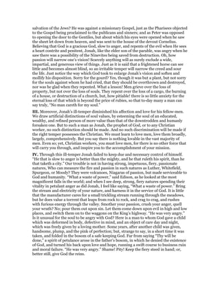 salvation of the Jews? He was against a missionary Gospel, just as the Pharisees objected
to the Gospel being proclaimed to the publicans and sinners; and as Peter was opposed
to opening the door to the Gentiles, but about which his eyes were opened when he saw
the sheet let down from heaven, and was sent to the house of the devout Cornelius.
Believing that God is a gracious God, slow to anger, and repents of the evil when He sees
a heart contrite and penitent, Jonah, like the elder son of the parable, was angry when he
saw there was a possibility of the Ninevites being saved from destruction. Oh, how
passion will narrow one’s vision! Scarcely anything will as surely exclude a wide,
impartial, and generous view of things. Just as it is said that a frightened horse can see
little and becomes almost blind, so an irritable temper will narrow the creed and sour
the life. Just notice the way which God took to enlarge Jonah’s vision and soften and
mollify his disposition. Sorry for the gourd? Yes, though it was but a plant, but not sorry
for the souls against whom he had cried, that they should be overthrown and destroyed,
nor was he glad when they repented. What a lesson! Men grieve over the loss of
property, but not over the loss of souls. They repent over the loss of a cargo, the burning
of a house, or destruction of a church, but, how pitiable! there is so little anxiety for the
eternal loss of that which is beyond the price of rubies, so that to-day many a man can
say truly, “No man careth for my soul.”
III. Moreover, Jonah’s ill-temper diminished his affection and love for his fellow-men.
We draw artificial distinctions of soul values, by esteeming the soul of an educated,
wealthy, and refined person of more value than that of the downtrodden and humanly
forsaken one. But to such a man as Jonah, the prophet of God, or to any Christian
worker, no such distinction should be made. And no such discrimination will be made if
the right temper possesses the Christian. We must learn to love men, love them broadly,
largely, comprehensively. But you say there is nothing lovable in the vast majority of
men. Even so; yet, Christian workers, you must love men, for there is no other force that
will carry you through, and inspire you to the accomplishment of your mission.
IV. Through this ill-temper Jonah failed to keep due and necessary control of himself.
“He that is slow to anger is better than the mighty, and he that ruleth his spirit, than he
that taketh a city.” Our trouble is not in having strong, impetuous, fiery, passionate
natures, Who can measure the fire and passion in such natures as Luther, Whitefield,
Spurgeon, or Moody? They were volcanoes, Niagaras of passion, but made serviceable to
God and humanity. “What a waste of power,” said Edison, as he looked at the most
magnificent falls in the world; and when I see deep, strong, fiery natures spending their
vitality in petulant anger as did Jonah, I feel like saying, “What a waste of power.” Bring
the stream and electricity of your nature, and harness it in the service of God. It is little
that the manufacturer cares for a small trickling stream running through the meadows,
but he does value a torrent that leaps from rock to rock, and crag to crag, and rushes
with furious energy through the valley. Smother your passion, crush your anger, quell
your wrath? No; pour them out upon sin. Let them come down upon evil in high and low
places, and switch them on to the waggons on the King’s highway. “He was very angry.”
Is it unusual for the soul to be angry with God? Here is a man to whom God gave a child
which was deformed in body, defective in mind, and an object of care day and night,
which was freely given by a loving mother. Some years, after another child was given,
handsome, plump, and the pink of perfection; but, strange to say, in a short time it was
taken, and folded in the bosom of a safe keeping God. Far from saying “Thy will be
done,” a spirit of petulance arose in the father’s bosom, in which he denied the existence
of God, and turned his back upon love and hope, running a swift course to business ruin
and moral failure. “He was very angry.” Shame! Pity! Keep the fiery steed in hand; or,
better still, give God the reins.
 