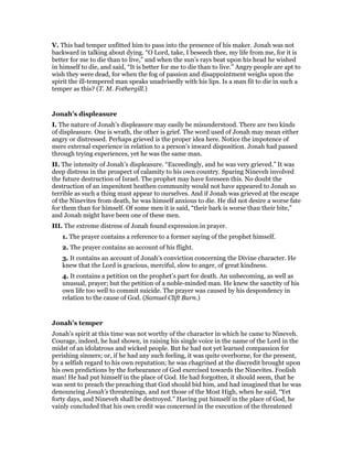 V. This bad temper unfitted him to pass into the presence of his maker. Jonah was not
backward in talking about dying. “O Lord, take, I beseech thee, my life from me, for it is
better for me to die than to live,” and when the sun’s rays beat upon his head he wished
in himself to die, and said, “It is better for me to die than to live.” Angry people are apt to
wish they were dead, for when the fog of passion and disappointment weighs upon the
spirit the ill-tempered man speaks unadvisedly with his lips. Is a man fit to die in such a
temper as this? (T. M. Fothergill.)
Jonah’s displeasure
I. The nature of Jonah’s displeasure may easily be misunderstood. There are two kinds
of displeasure. One is wrath, the other is grief. The word used of Jonah may mean either
angry or distressed. Perhaps grieved is the proper idea here. Notice the impotence of
mere external experience in relation to a person’s inward disposition. Jonah had passed
through trying experiences, yet he was the same man.
II. The intensity of Jonah’s displeasure. “Exceedingly, and he was very grieved.” It was
deep distress in the prospect of calamity to his own country. Sparing Nineveh involved
the future destruction of Israel. The prophet may have foreseen this. No doubt the
destruction of an impenitent heathen community would not have appeared to Jonah so
terrible as such a thing must appear to ourselves. And if Jonah was grieved at the escape
of the Ninevites from death, he was himself anxious to die. He did not desire a worse fate
for them than for himself. Of some men it is said, “their bark is worse than their bite,”
and Jonah might have been one of these men.
III. The extreme distress of Jonah found expression in prayer.
1. The prayer contains a reference to a former saying of the prophet himself.
2. The prayer contains an account of his flight.
3. It contains an account of Jonah’s conviction concerning the Divine character. He
knew that the Lord is gracious, merciful, slow to anger, of great kindness.
4. It contains a petition on the prophet’s part for death. An unbecoming, as well as
unusual, prayer; but the petition of a noble-minded man. He knew the sanctity of his
own life too well to commit suicide. The prayer was caused by his despondency in
relation to the cause of God. (Samuel Clift Burn.)
Jonah’s temper
Jonah’s spirit at this time was not worthy of the character in which he came to Nineveh.
Courage, indeed, he had shown, in raising his single voice in the name of the Lord in the
midst of an idolatrous and wicked people. But he had not yet learned compassion for
perishing sinners; or, if he had any such feeling, it was quite overborne, for the present,
by a selfish regard to his own reputation; he was chagrined at the discredit brought upon
his own predictions by the forbearance of God exercised towards the Ninevites. Foolish
man! He had put himself in the place of God. He had forgotten, it should seem, that he
was sent to preach the preaching that God should bid him, and had imagined that he was
denouncing Jonah’s threatenings, and not those of the Most High, when he said, “Yet
forty days, and Nineveh shall be destroyed.” Having put himself in the place of God, he
vainly concluded that his own credit was concerned in the execution of the threatened
 