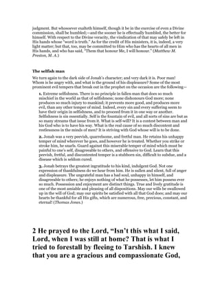 judgment. But whosoever exalteth himself, though it be in the exercise of even a Divine
commission, shall be humbled;—and the sooner he is effectually humbled, the better for
himself. With respect to the Divine veracity, the vindication of that may safely be left in
His hands whose “word is truth.” As for the credit of His ministers, it is, indeed, a very
light matter; but that, too, may be committed to Him who has the hearts of all men in
His hands, and who has said, “Them that honour Me, I will honour.” (Matthew M.
Preston, M. A.)
The selfish man
We turn again to the dark side of Jonah’s character; and very dark it is. Poor man!
Whom is he angry with, and what is the ground of his displeasure? Some of the most
prominent evil tempers that break out in the prophet on the occasion are the following—
1. Extreme selfishness. There is no principle in fallen man that does so much
mischief in the world as that of selfishness; none dishonours God more; none
produces so much injury to mankind; it prevents more good, and produces more
evil, than any other temper of mind. Indeed, every sin and every suffering seem to
have their origin in selfishness, and to proceed from it in one way or another.
Selfishness is sin essentially. Self is the fountain of evil, and all sorts of sins are but as
so many streams that issue from it. What is self-will? It is a contest between man and
his God who is to have his way. What is the real cause of so much discontent and
restlessness in the minds of men? It is striving with God whose will is to be done.
2. Jonah was a very peevish, quarrelsome, and fretful man. He retains his unhappy
temper of mind wherever he goes, and however he is treated. Whether you strike or
stroke him, he snarls. Guard against this miserable temper of mind which must be
painful to one’s self, disagreeable to others, and offensive to God. Learn that this
peevish, fretful, and discontented temper is a stubborn sin, difficult to subdue, and a
disease which is seldom cured.
3. Jonah betrays the greatest ingratitude to his kind, indulgent God. Not one
expression of thankfulness do we hear from him. He is sullen and silent, full of anger
and displeasure. The ungrateful man has a bad soul, unhappy in himself, and
disagreeable to others; he enjoys nothing of what he possesses, let him possess ever
so much. Possession and enjoyment are distinct things. True and lively gratitude is
one of the most amiable and pleasing of all dispositions. May our wills be swallowed
up in the will of God; may our spirits be satisfied with all that God does; and may our
hearts be thankful for all His gifts, which are numerous, free, precious, constant, and
eternal! (Thomas Jones.)
2 He prayed to the Lord, “Isn’t this what I said,
Lord, when I was still at home? That is what I
tried to forestall by fleeing to Tarshish. I knew
that you are a gracious and compassionate God,
 