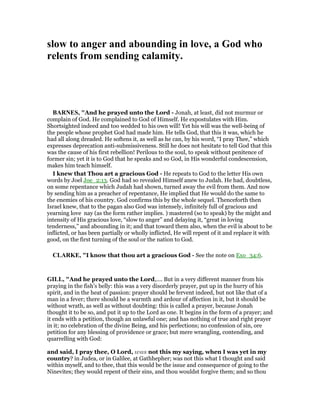 slow to anger and abounding in love, a God who
relents from sending calamity.
BAR ES, "And he prayed unto the Lord - Jonah, at least, did not murmur or
complain of God. He complained to God of Himself. He expostulates with Him.
Shortsighted indeed and too wedded to his own will! Yet his will was the well-being of
the people whose prophet God had made him. He tells God, that this it was, which he
had all along dreaded. He softens it, as well as he can, by his word, “I pray Thee,” which
expresses deprecation anti-submissiveness. Still he does not hesitate to tell God that this
was the cause of his first rebellion! Perilous to the soul, to speak without penitence of
former sin; yet it is to God that he speaks and so God, in His wonderful condescension,
makes him teach himself.
I knew that Thou art a gracious God - He repeats to God to the letter His own
words by Joel Joe_2:13. God had so revealed Himself anew to Judah. He had, doubtless,
on some repentance which Judah had shown, turned away the evil from them. And now
by sending him as a preacher of repentance, He implied that He would do the same to
the enemies of his country. God confirms this by the whole sequel. Thenceforth then
Israel knew, that to the pagan also God was intensely, infinitely full of gracious and
yearning love nay (as the form rather implies. ) mastered (so to speak) by the might and
intensity of His gracious love, “slow to anger” and delaying it, “great in loving
tenderness,” and abounding in it; and that toward them also, when the evil is about to be
inflicted, or has been partially or wholly inflicted, He will repent of it and replace it with
good, on the first turning of the soul or the nation to God.
CLARKE, "I know that thou art a gracious God - See the note on Exo_34:6.
GILL, "And he prayed unto the Lord,.... But in a very different manner from his
praying in the fish's belly: this was a very disorderly prayer, put up in the hurry of his
spirit, and in the heat of passion: prayer should be fervent indeed, but not like that of a
man in a fever; there should be a warmth and ardour of affection in it, but it should be
without wrath, as well as without doubting: this is called a prayer, because Jonah
thought it to be so, and put it up to the Lord as one. It begins in the form of a prayer; and
it ends with a petition, though an unlawful one; and has nothing of true and right prayer
in it; no celebration of the divine Being, and his perfections; no confession of sin, ore
petition for any blessing of providence or grace; but mere wrangling, contending, and
quarrelling with God:
and said, I pray thee, O Lord, was not this my saying, when I was yet in my
country? in Judea, or in Galilee, at Gathhepher; was not this what I thought and said
within myself, and to thee, that this would be the issue and consequence of going to the
Ninevites; they would repent of their sins, and thou wouldst forgive them; and so thou
 