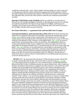 wouldst be reckoned a liar, and I a false prophet? and now things are come to pass just
as I thought and said they would: and thus he suggests that he had a greater or better
foresight of things than God himself; and that it would have been better if his saying had
been attended unto, and not the order of him to Nineveh; how audacious and insolent
was this!
therefore I fled before unto Tarshish; before he could have a second order to
Nineveh: here he justifies his flight to Tarshish, as if he had good reason for it; and that
it would have been better if he had not been stopped in his flight, and had gone to
Tarshish, and not have gone to Nineveh. This is amazing, after such severe corrections
for his flight, and after such success at Nineveh:
for I know that thou art a gracious God, and merciful, slow to anger,
and of great kindness, and repentest thee of the evil; this he knew from his own
experience, for which he had reason to be thankful, and from the proclamation of God,
in Exo_34:6; which be seems to have respect unto; and a glorious one it is, though
Jonah seems to twit and upbraid the Lord with his grace and mercy to men, as if it was a
weakness and infirmity in him, whereas it is his highest glory, Exo_33:18; he seems to
speak of him, and represent him, as if he was all mercy, and nothing else; which is a
wrong representation of him; for he is righteous as well as merciful; and in the same
place where he proclaims himself to be so, he declares that he will "by no means clear the
guilty", Exo_34:7, but here we see that good men, and prophets, and ministers of the
word, are men of like passions with others, and some of greater passions; and here we
have an instance of the prevailing corruptions of good men, and how they break out
again, even after they have been scourged for them; for afflictions, though they are
corrections for sin, and do restrain it, and humble for it, and both purge and prevent it,
yet do not wholly remove it.
HE RY 2-3, " He quarreled with God about it. When his heart was hot within him,
he spoke unadvisedly with his lips; and here he tells us what he said (Jon_4:2, Jon_
4:3): He prayed unto the Lord, but it is a very awkward prayer, not like that which he
prayed in the fish's belly; for affliction teaches us to pray submissively, which Jonah now
forgot to do. Being in discontent, he applied to the duty of prayer, as he used to do in his
troubles, but his corruptions got head of his graces, and, when he should have been
praying for benefit by the mercy of God himself, he was complaining of the benefit
others had by that mercy. Nothing could be spoken more unbecomingly. (1.) He now
begins to justify himself in fleeing from the presence of the Lord, when he was first
ordered to go to Nineveh, for which he had before, with good reason, condemned
himself: “Lord,” said he, “was not this my saying when I was in my own country? Did I
not foresee that if I went to preach to Nineveh they would repent, and thou wouldst
forgive them, and then thy word would be reflected upon and reproached as yea and
nay?” What a strange sort of man was Jonah, to dread the success of his ministry! Many
have been tempted to withdraw from their work because they had despaired of doing
good by it, but Jonah declined preaching because he was afraid of doing good by it; and
still he persists in the same corrupt notion, for, it seems, the whale's belly itself could not
cure him of it. It was his saying when he was in his own country, but it was a bad saying;
yet here he stands to it, and, very unlike the other prophets, desires the woeful day
which he had foretold and grieves because it does not come. Even Christ's disciples
know not what manner of spirit they are of; those did not who wished for fire from
heaven upon the city that did not receive them, much less did Jonah, who wished for fire
 