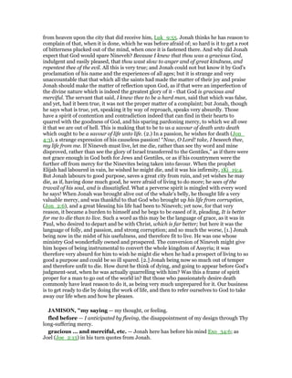 from heaven upon the city that did receive him, Luk_9:55. Jonah thinks he has reason to
complain of that, when it is done, which he was before afraid of; so hard is it to get a root
of bitterness plucked out of the mind, when once it is fastened there. And why did Jonah
expect that God would spare Nineveh? Because I knew that thou was a gracious God,
indulgent and easily pleased, that thou wast slow to anger and of great kindness, and
repentest thee of the evil. All this is very true; and Jonah could not but know it by God's
proclamation of his name and the experiences of all ages; but it is strange and very
unaccountable that that which all the saints had made the matter of their joy and praise
Jonah should make the matter of reflection upon God, as if that were an imperfection of
the divine nature which is indeed the greatest glory of it - that God is gracious and
merciful. The servant that said, I knew thee to be a hard man, said that which was false,
and yet, had it been true, it was not the proper matter of a complaint; but Jonah, though
he says what is true, yet, speaking it by way of reproach, speaks very absurdly. Those
have a spirit of contention and contradiction indeed that can find in their hearts to
quarrel with the goodness of God, and his sparing pardoning mercy, to which we all owe
it that we are out of hell. This is making that to be to us a savour of death unto death
which ought to be a savour of life unto life. (2.) In a passion, he wishes for death (Jon_
4:3), a strange expression of his causeless passion! “Now, O Lord! take, I beseech thee,
my life from me. If Nineveh must live, let me die, rather than see thy word and mine
disproved, rather than see the glory of Israel transferred to the Gentiles,” as if there were
not grace enough in God both for Jews and Gentiles, or as if his countrymen were the
further off from mercy for the Ninevites being taken into favour. When the prophet
Elijah had laboured in vain, he wished he might die, and it was his infirmity, 1Ki_19:4.
But Jonah labours to good purpose, saves a great city from ruin, and yet wishes he may
die, as if, having done much good, he were afraid of living to do more; he sees of the
travail of his soul, and is dissatisfied. What a perverse spirit is mingled with every word
he says! When Jonah was brought alive out of the whale's belly, he thought life a very
valuable mercy, and was thankful to that God who brought up his life from corruption,
(Jon_2:6), and a great blessing his life had been to Nineveh; yet now, for that very
reason, it became a burden to himself and he begs to be eased of it, pleading, It is better
for me to die than to live. Such a word as this may be the language of grace, as it was in
Paul, who desired to depart and be with Christ, which is far better; but here it was the
language of folly, and passion, and strong corruption; and so much the worse, [1.] Jonah
being now in the midst of his usefulness, and therefore fit to live. He was one whose
ministry God wonderfully owned and prospered. The conversion of Nineveh might give
him hopes of being instrumental to convert the whole kingdom of Assyria; it was
therefore very absurd for him to wish he might die when he had a prospect of living to so
good a purpose and could be so ill spared. [2.] Jonah being now so much out of temper
and therefore unfit to die. How durst he think of dying, and going to appear before God's
judgment-seat, when he was actually quarrelling with him? Was this a frame of spirit
proper for a man to go out of the world in? But those who passionately desire death
commonly have least reason to do it, as being very much unprepared for it. Our business
is to get ready to die by doing the work of life, and then to refer ourselves to God to take
away our life when and how he pleases.
JAMISO , "my saying — my thought, or feeling.
fled before — I anticipated by fleeing, the disappointment of my design through Thy
long-suffering mercy.
gracious ... and merciful, etc. — Jonah here has before his mind Exo_34:6; as
Joel (Joe_2:13) in his turn quotes from Jonah.
 