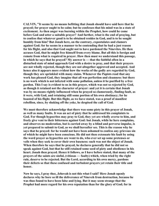 CALVI , "It seems by no means befitting that Jonah should have said here that he
prayed; for prayer ought to be calm; but he confesses that his mind was in a state of
excitement. As then anger was burning within the Prophet, how could he come
before God and utter a suitable prayer? And further, what is the end of praying, but
to confess that whatever good is to be obtained resides in God, and is to be sought
humbly from him? But Jonah here, on the contrary, expostulates and clamors
against God; for he seems in a manner to be contending that he had a just reason
for his flight, and also that God ought not to have pardoned the inevites. He then
accuses God, that he might free himself from every blame. But all this is foreign and
remote from what is required in prayer. How then must we understand this passage,
in which he says that he prayed? My answer is — that the faithful often in a
disturbed state of mind approach God with a desire to pray, and that their prayers
are not wholly rejected, though they are not altogether approved and accepted. And
hence also it appears more evident how the works of the godly are regarded by God,
though they are sprinkled with many stains. Whenever the Papists read that any
work has pleased God, they imagine that all was perfection and cleanness: but there
is no work which is not infected with some pollution, unless it be purified by a free
pardon. This I say is evident to us in this prayer, which was not so rejected by God,
as though it retained not the character of prayer: and yet it is certain that Jonah
was by no means rightly influenced when he prayed so clamorously, finding fault, as
it were, with God, and retaining still some portion of his own obstinacy; for he
boasted of his flight. But this flight, as we have stated, was a proof of manifest
rebellion, since, by shaking off the yoke, he despised the call of God.
We must therefore acknowledge that there was some piety in this prayer of Jonah,
as well as many faults. It was an act of piety that he addressed his complaints to
God. For though hypocrites may pray to God, they yet are wholly averse to him, and
freely give vent to their bitterness against God: but Jonah, while he here complains,
and observes no moderation, but is carried away by a blind and perverse impulse, is
yet prepared to submit to God, as we shall hereafter see. This is the reason why he
says that he prayed: for he would not have been ashamed to confess any grievous sin
of which he might have been conscious. He did not then extenuate his fault by using
the word prayer as hypocrites are wont to do, who ever set up some pretenses or
veils when they seek to cover their own baseness: such was not the object of Jonah.
When therefore he says that he prayed, he declares generally that he did not so
speak against God, but that he still retained some seed of piety and obedience in his
heart. Jonah then prayed. Hence it follows, as I have before stated, that many of the
prayers of the saints are sinful, (vitiosas — faulty) which, when tried by the right
rule, deserve to be rejected. But the Lord, according to his own mercy, pardons
their defects so that these confused and turbulent prayers yet retain their title and
honor.
ow he says, I pray thee, Jehovah is not this what I said? Here Jonah openly
declares why he bore so ill the deliverance of ineveh from destruction, because he
was thus found to have been false and lying. But it may seem strange that the
Prophet had more regard for his own reputation than for the glory of God; for in
 