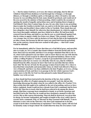 is, — that he makes God here, as it were, his witness and judge, that he did not
withdraw himself from obedience to God through fear of danger, or through
idleness, or through a rebellious spirit, or through any other evil motive, but only
because he was unwilling that his holy name should be profaned, and would not of
his own accord be the minister of that preaching, which would be the occasion of
opening the mouth of ungodly and profane men, and of making them to laugh at
God himself. Since then I cannot hope, he says, for any other issue to my preaching
than to make the Gentiles to deride God, yea, and to revile his holy name, as though
he were false and deceitful, I chose rather to flee to Tarshish. Then Jonah does not
here altogether clear himself; for otherwise that chastisement, by which he ought to
have been thoroughly subdued, must have failed in its effect. He had been lately
restored from the deep, and shall we say that he now so extols himself against God,
that he wishes to appear wholly free from every blame? This certainly would be
very strange: but, as I have said, he declares to God, that he fled at the beginning for
no other reason, but because he did not expect any good fruit from his preaching,
but, on the contrary, feared what now seemed to take place, — that God’s name
would be ridiculed.
For he immediately adds,For I know that thou art a God full of grace, and merciful,
slow to wrath, etc. It is a wonder that Jonah withdrew from his lawful call; for he
knew that God was merciful, and there is no stronger stimulant than this to stir us
on, when God is pleased to use our labor: and we know that no one can with alacrity
render service to God except he be allured by his paternal kindness. Hence no one
will be a willing Prophet or Teacher, except he is persuaded that God is merciful.
Jonah then seems here to reason very absurdly when he says, that he withdrew
himself from his office, because he knew that God was merciful. But how did he
know this? By the law of God; for the passage is taken from Exodus 33:1, where is
described that remarkable and memorable vision, in which God offered to Moses a
view of himself: and there was then exhibited to the holy Prophet, as it were, a living
representation of God, and there is no passage in the law which expresses God’s
nature more to the life; for God was then pleased to make himself known in a
familiar way to his servant.
As then Jonah had been instructed in the doctrine of the law, how could he
discharge the office of a Prophet among his own people? And why did not this
knowledge discourage his mind, when he was called to the office of a Teacher? It is
then certain that this ought to be confined to the sort of preaching, such as we have
before explained. Jonah would not have shrunk from God’s command, had he been
sent to the inevites to teach what he had been ordered to do among the chosen
people. Had then a message been committed to Jonah, to set forth a gracious and
merciful God to the inevites, he would not have hesitated a moment to offer his
service. But as this express threatening, ineveh shall be destroyed, was given him
in charge, he became confounded, and sought at length to flee away rather than to
execute such a command. Why so? Because he thus reasoned with himself, “I am to
denounce a near ruin on the inevites; why does God command me to do this,
except to invite these wretched men to repentance? ow if they repent, will not God
be instantly ready to forgive them? He would otherwise deny his own nature: God
 