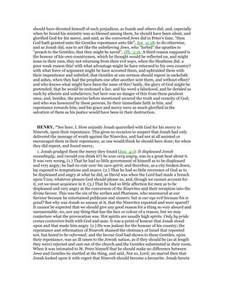 should have divested himself of such prejudices, as Isaiah and others did; and, especially
when he found his ministry was so blessed among them, he should have been silent, and
glorified God for his mercy, and said, as the converted Jews did in Peter's time, "then
God hath granted unto the Gentiles repentance unto life", Act_11:18; to do otherwise,
and as Jonah did, was to act like the unbelieving Jews, who "forbid" the apostles to
"preach to the Gentiles, that they might be saved", 1Th_2:16. A third reason supposed is
the honour of his own countrymen, which he thought would be reflected on, and might
issue in their ruin, they not returning from their evil ways, when the Heathens did: a
poor weak reason this! with what advantage might he have returned to his own country?
with what force of argument might he have accosted them, and upbraided them with
their impenitence and unbelief; that Gentiles at one sermon should repent in sackcloth
and ashes, when they had the prophets one after another sent them, and without effect?
and who knows what might have been the issue of this? lastly, the glory of God might be
pretended; that he would be reckoned a liar, and his word a falsehood, and be derided as
such by atheists and unbelievers; but here was no danger of this from these penitent
ones; and, besides, the proviso before mentioned secured the truth and veracity of God;
and who was honoured by these persons, by their immediate faith in him, and
repentance towards him; and his grace and mercy were as much glorified in the
salvation of them as his justice would have been in their destruction.
HE RY, "See here, I. How unjustly Jonah quarrelled with God for his mercy to
Nineveh, upon their repentance. This gives us occasion to suspect that Jonah had only
delivered the message of wrath against the Ninevites, and had not at all assisted or
encouraged them in their repentance, as one would think he should have done; for when
they did repent, and found mercy,
1. Jonah grudged them the mercy they found (Jon_4:1): It displeased Jonah
exceedingly; and (would you think it?) he was very angry, was in a great heat about it.
It was very wrong, (1.) That he had so little government of himself as to be displeased
and very angry; he had no rule over his own spirit, and therefore, as a city broken down,
lay exposed to temptations and snares. (2.) That he had so little reverence of God as to
be displeased and angry at what he did, as David was when the Lord had made a breach
upon Uzza; whatever pleases God should please us, and, though we cannot account for
it, yet we must acquiesce in it. (3.) That he had so little affection for men as to be
displeased and very angry at the conversion of the Ninevites and their reception into the
divine favour. This was the sin of the scribes and Pharisees, who murmured at our
Saviour because he entertained publicans and sinners; but is our eye evil because his is
good? But why was Jonah so uneasy at it, that the Ninevites repented and were spared?
It cannot be expected that we should give any good reason for a thing so very absurd and
unreasonable; no, nor any thing that has the face or colour of a reason; but we may
conjecture what the provocation was. Hot spirits are usually high spirits. Only by pride
comes contention both with God and man. It was a point of honour that Jonah stood
upon and that made him angry. [1.] He was jealous for the honour of his country; the
repentance and reformation of Nineveh shamed the obstinacy of Israel that repented
not, but hated to be reformed; and the favour God had shown to these Gentiles, upon
their repentance, was an ill omen to the Jewish nation, as if they should be (as at length
they were) rejected and cast out of the church and the Gentiles substituted in their room.
When it was intimated to St. Peter himself that he should make no difference between
Jews and Gentiles he startled at the thing, and said, Not so, Lord; no marvel then that
Jonah looked upon it with regret that Nineveh should become a favourite. Jonah herein
 