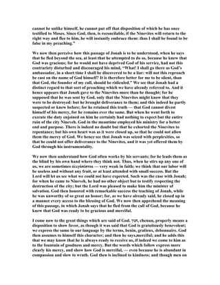 cannot be unlike himself, he cannot put off that disposition of which he has once
testified to Moses. Since God, then, is reconcilable, if the inevites will return to the
right way and flee to him, he will instantly embrace them: thus I shall be found to be
false in my preaching.”
We now then perceive how this passage of Jonah is to be understood, when he says
that he fled beyond the sea, at least that he attempted to do so, because he knew that
God was gracious; for he would not have deprived God of his service, had not this
contrariety disturbed and discouraged his mind, “What! I shall go there as God’s
ambassador, in a short time I shall be discovered to be a liar: will not this reproach
be cast on the name of God himself? It is therefore better for me to be silent, than
that God, the founder of my call, should be ridiculed.” We see that Jonah had a
distinct regard to that sort of preaching which we have already referred to. And it
hence appears that Jonah gave to the inevites more than he thought; for he
supposed that he was sent by God, only that the inevites might know that they
were to be destroyed: but he brought deliverance to them; and this indeed he partly
suspected or knew before; for he retained this truth — that God cannot divest
himself of his mercy, for he remains ever the same. But when he went forth to
execute the duty enjoined on him he certainly had nothing to expect but the entire
ruin of the city ineveh. God in the meantime employed his ministry for a better
end and purpose. There is indeed no doubt but that he exhorted the inevites to
repentance; but his own heart was as it were closed up, so that he could not allow
them the mercy of God. We hence see that Jonah was seized with perplexities, so
that he could not offer deliverance to the inevites, and it was yet offered them by
God through his instrumentality.
We now then understand how God often works by his servants; for he leads them as
the blind by his own hand where they think not. Thus, when he stirs up any one of
us, we are sometimes ὀλιγόπίστοι — very weak in faith; we think that our labor will
be useless and without any fruit, or at least attended with small success. But the
Lord will let us see what we could not have expected. Such was the case with Jonah;
for when he came to ineveh, he had no other object but to testify respecting the
destruction of the city; but the Lord was pleased to make him the minister of
salvation. God then honored with remarkable success the teaching of Jonah, while
he was unworthy of so great an honor; for, as we have already said, he closed up in
a manner every access to the blessing of God. We now then apprehend the meaning
of this passage, in which Jonah says that he fled from the call of God, because he
knew that God was ready to be gracious and merciful.
I come now to the great things which are said of God. ‫,חנון‬ chenun, properly means a
disposition to show favor, as though it was said that God is gratuitously benevolent;
we express the same in our language by the terms, benin, gratieux, debonnaire. God
then assumes to himself this character; and then he says,merciful; and he adds this
that we may know that he is always ready to receive us, if indeed we come to him as
to the fountain of goodness and mercy. But the words which follow express more
clearly his mercy, and show how God is merciful, — even because he is abundant in
compassion and slow to wrath. God then is inclined to kindness; and though men on
 