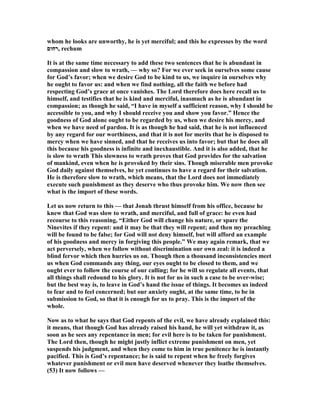 whom he looks are unworthy, he is yet merciful; and this he expresses by the word
‫,רחום‬ rechum
It is at the same time necessary to add these two sentences that he is abundant in
compassion and slow to wrath, — why so? For we ever seek in ourselves some cause
for God’s favor; when we desire God to be kind to us, we inquire in ourselves why
he ought to favor us: and when we find nothing, all the faith we before had
respecting God’s grace at once vanishes. The Lord therefore does here recall us to
himself, and testifies that he is kind and merciful, inasmuch as he is abundant in
compassion; as though he said, “I have in myself a sufficient reason, why I should be
accessible to you, and why I should receive you and show you favor.” Hence the
goodness of God alone ought to be regarded by us, when we desire his mercy, and
when we have need of pardon. It is as though he had said, that he is not influenced
by any regard for our worthiness, and that it is not for merits that he is disposed to
mercy when we have sinned, and that he receives us into favor; but that he does all
this because his goodness is infinite and inexhaustible. And it is also added, that he
is slow to wrath This slowness to wrath proves that God provides for the salvation
of mankind, even when he is provoked by their sins. Though miserable men provoke
God daily against themselves, he yet continues to have a regard for their salvation.
He is therefore slow to wrath, which means, that the Lord does not immediately
execute such punishment as they deserve who thus provoke him. We now then see
what is the import of these words.
Let us now return to this — that Jonah thrust himself from his office, because he
knew that God was slow to wrath, and merciful, and full of grace: he even had
recourse to this reasoning, “Either God will change his nature, or spare the
inevites if they repent: and it may be that they will repent; and then my preaching
will be found to be false; for God will not deny himself, but will afford an example
of his goodness and mercy in forgiving this people.” We may again remark, that we
act perversely, when we follow without discrimination our own zeal: it is indeed a
blind fervor which then hurries us on. Though then a thousand inconsistencies meet
us when God commands any thing, our eyes ought to be closed to them, and we
ought ever to follow the course of our calling; for he will so regulate all events, that
all things shall redound to his glory. It is not for us in such a case to be over-wise;
but the best way is, to leave in God’s hand the issue of things. It becomes us indeed
to fear and to feel concerned; but our anxiety ought, at the same time, to be in
submission to God, so that it is enough for us to pray. This is the import of the
whole.
ow as to what he says that God repents of the evil, we have already explained this:
it means, that though God has already raised his hand, he will yet withdraw it, as
soon as he sees any repentance in men; for evil here is to be taken for punishment.
The Lord then, though he might justly inflict extreme punishment on men, yet
suspends his judgment, and when they come to him in true penitence he is instantly
pacified. This is God’s repentance; he is said to repent when he freely forgives
whatever punishment or evil men have deserved whenever they loathe themselves.
(53) It now follows —
 