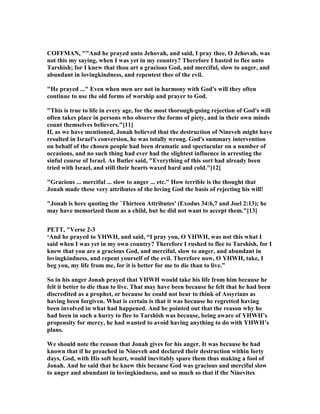 COFFMA , ""And he prayed unto Jehovah, and said, I pray thee, O Jehovah, was
not this my saying, when I was yet in my country? Therefore I hasted to flee unto
Tarshish; for I knew that thou art a gracious God, and merciful, slow to anger, and
abundant in lovingkindness, and repentest thee of the evil.
"He prayed ..." Even when men are not in harmony with God's will they often
continue to use the old forms of worship and prayer to God.
"This is true to life in every age, for the most thorough-going rejection of God's will
often takes place in persons who observe the forms of piety, and in their own minds
count themselves believers."[11]
If, as we have mentioned, Jonah believed that the destruction of ineveh might have
resulted in Israel's conversion, he was totally wrong. God's summary intervention
on behalf of the chosen people had been dramatic and spectacular on a number of
occasions, and no such thing had ever had the slightest influence in arresting the
sinful course of Israel. As Butler said, "Everything of this sort had already been
tried with Israel, and still their hearts waxed hard and cold."[12]
"Gracious ... merciful ... slow to anger ... etc." How terrible is the thought that
Jonah made these very attributes of the loving God the basis of rejecting his will!
"Jonah is here quoting the `Thirteen Attributes' (Exodus 34:6,7 and Joel 2:13); he
may have memorized them as a child, but he did not want to accept them."[13]
PETT, "Verse 2-3
‘And he prayed to YHWH, and said, “I pray you, O YHWH, was not this what I
said when I was yet in my own country? Therefore I rushed to flee to Tarshish, for I
knew that you are a gracious God, and merciful, slow to anger, and abundant in
lovingkindness, and repent yourself of the evil. Therefore now, O YHWH, take, I
beg you, my life from me, for it is better for me to die than to live.”
So in his anger Jonah prayed that YHWH would take his life from him because he
felt it better to die than to live. That may have been because he felt that he had been
discredited as a prophet, or because he could not bear to think of Assyrians as
having been forgiven. What is certain is that it was because he regretted having
been involved in what had happened. And he pointed out that the reason why he
had been in such a hurry to flee to Tarshish was because, being aware of YHWH’s
propensity for mercy, he had wanted to avoid having anything to do with YHWH’s
plans.
We should note the reason that Jonah gives for his anger. It was because he had
known that if he preached in ineveh and declared their destruction within forty
days, God, with His soft heart, would inevitably spare them thus making a fool of
Jonah. And he said that he knew this because God was gracious and merciful slow
to anger and abundant in lovingkindness, and so much so that if the inevites
 
