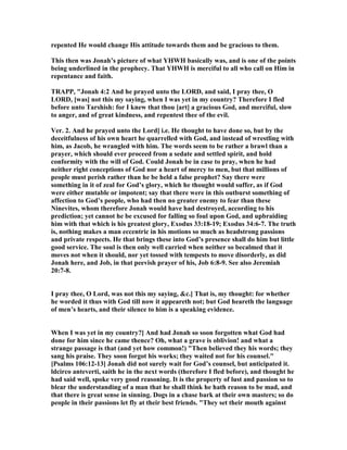 repented He would change His attitude towards them and be gracious to them.
This then was Jonah’s picture of what YHWH basically was, and is one of the points
being underlined in the prophecy. That YHWH is merciful to all who call on Him in
repentance and faith.
TRAPP, "Jonah 4:2 And he prayed unto the LORD, and said, I pray thee, O
LORD, [was] not this my saying, when I was yet in my country? Therefore I fled
before unto Tarshish: for I knew that thou [art] a gracious God, and merciful, slow
to anger, and of great kindness, and repentest thee of the evil.
Ver. 2. And he prayed unto the Lord] i.e. He thought to have done so, but by the
deceitfulness of his own heart he quarrelled with God, and instead of wrestling with
him, as Jacob, he wrangled with him. The words seem to be rather a brawl than a
prayer, which should ever proceed from a sedate and settled spirit, and hold
conformity with the will of God. Could Jonah be in case to pray, when he had
neither right conceptions of God nor a heart of mercy to men, but that millions of
people must perish rather than he be held a false prophet? Say there were
something in it of zeal for God’s glory, which he thought would suffer, as if God
were either mutable or impotent; say that there were in this outburst something of
affection to God’s people, who had then no greater enemy to fear than these
inevites, whom therefore Jonah would have had destroyed, according to his
prediction; yet cannot he be excused for falling so foul upon God, and upbraiding
him with that which is his greatest glory, Exodus 33:18-19; Exodus 34:6-7. The truth
is, nothing makes a man eccentric in his motions so much as headstrong passions
and private respects. He that brings these into God’s presence shall do him but little
good service. The soul is then only well carried when neither so becalmed that it
moves not when it should, nor yet tossed with tempests to move disorderly, as did
Jonah here, and Job, in that peevish prayer of his, Job 6:8-9. See also Jeremiah
20:7-8.
I pray thee, O Lord, was not this my saying, &c.] That is, my thought: for whether
he worded it thus with God till now it appeareth not; but God heareth the language
of men’s hearts, and their silence to him is a speaking evidence.
When I was yet in my country?] And had Jonah so soon forgotten what God had
done for him since he came thence? Oh, what a grave is oblivion! and what a
strange passage is that (and yet how common!) "Then believed they his words; they
sang his praise. They soon forgot his works; they waited not for his counsel."
[Psalms 106:12-13] Jonah did not surely wait for God’s counsel, but anticipated it.
ldcirco anteverti, saith he in the next words (therefore I fled before), and thought he
had said well, spoke very good reasoning. It is the property of lust and passion so to
blear the understanding of a man that he shall think he hath reason to be mad, and
that there is great sense in sinning. Dogs in a chase bark at their own masters; so do
people in their passions let fly at their best friends. "They set their mouth against
 