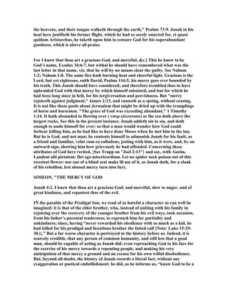 the heavens, and their tongue walketh through the earth," Psalms 73:9. Jonah in his
heat here justifieth his former flight, which he had so sorely smarted for, et quasi
quidam Aristarchus, he taketh upon him to censure God for his superabundant
goodness, which is above all praise.
For I knew that thou art a gracious God, and merciful, &c.] This he knew to be
God’s name, Exodus 34:6-7, but withal he should have remembered what was the
last letter in that name, viz. that he will by no means clear the guilty. See ahum
1:2; ahum 1:8. The same fire hath burning heat and cheerful light. Gracious is the
Lord, but yet righteous, saith David, Psalms 116:5, his mercy goes ever bounded by
his truth. This Jonah should have considered; and therefore trembled thus to have
upbraided God with that mercy by which himself subsisted, and but for which he
had been long since in hell, for his tergiversation and peevishness. But "mercy
rejoiceth against judgment," James 2:13, and runneth as a spring, without ceasing.
It is not like those pools about Jerusalem that might be dried up with the tramplings
of horse and horsemen. "The grace of God was exceeding abundant," 1 Timothy
1:14. It hath abounded to flowing over ( υπερ επλεονασε) as the sea doth above the
largest rocks. See this in the present instance. Jonah addeth sin to sin, and doth
enough to undo himself for ever: so that a man would wonder how God could
forbear killing him, as he had like to have done Moses when he met him in the inn.
But he is God, and not man; he contents himself to admonish Jonah for his fault, as
a friend and familiar, velut cum eo colludens, jesting with him, as it were, and, by an
outward sign, showing him how grievously he had offended. Concerning these
attributes of God here recited, {See Trapp on "Joel 2:13"} and say, with Austin,
Laudent alii pietatem: Dei ego misericordiam. Let no spider suck poison out of this
sweetest flower: nor out of a blind zeal make ill use of it, as Jonah doth, for a cloak
of his rebellion, lest abused mercy turn into fury.
SIMEO , "THE MERCY OF GOD
Jonah 4:2. I knew that thou art a gracious God, and merciful, slow to anger, and of
great kindness, and repentest thee of the evil.
I the parable of the Prodigal Son, we read of as hateful a character as can well be
imagined: it is that of the elder brother, who, instead of uniting with his family in
rejoicing over the recovery of the younger brother from his evil ways, took occasion,
from his father’s parental tenderness, to reproach him for partiality and
unkindness; since, having “never rewarded his obedience with so much as a kid, he
had killed for his prodigal and licentious brother the fatted calf [ ote: Luke 15:29-
30.];.” But a far worse character is portrayed in the history before us. Indeed, it is
scarcely credible, that any person of common humanity, and still less that a good
man, should be capable of acting as Jonah did; even reproaching God to his face for
the exercise of his mercy towards a repenting people, and making his very
anticipation of that mercy a ground and an excuse for his own wilful disobedience.
But, beyond all doubt, the history of Jonah records a literal fact, without any
exaggeration or poetical embellishment: he did, as he informs us, “know God to be a
 