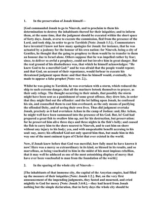 1. In the preservation of Jonah himself—
[God commanded Jonah to go to ineveh, and to proclaim to them his
determination to destroy the inhabitants thereof for their iniquities; and to inform
them, at the same time, that the judgment should be executed within the short space
of forty days. Jonah, averse to execute the commission, fled from the presence of the
Lord, and took ship, in order to go to Tarshish [ ote: Jonah 1:3.];. Commentators
have invented I know not how many apologies for Jonah: for instance, that he was
actuated by a jealousy for the honour of his own nation: for ineveh, being a city of
Gentiles, he thought that the going to prophesy to them would be to transfer to them
an honour due to Israel alone. Others suppose that he was impelled rather by fear;
since, to deliver so awful a prophecy, could not but involve him in great danger. But
the real ground of his disobedience was, that which he himself acknowledges: “He
knew God to be a merciful God:” and he was afraid that the people would repent;
and that God, on account of their repentance, would forbear to execute his
threatened judgment upon them: and that thus he himself would, eventually, be
made to appear a false prophet [ ote: ver. 2.];.
Whilst he was going to Tarshish, he was overtaken with a storm, which reduced the
ship to such extreme danger, that all the mariners betook themselves to prayer, as
their only refuge. The thought occurring to their minds, that possibly the storm
might have been sent as a punishment of some great offence, they drew lots, in order
that they might find out the offender: and the lot falling upon Jonah, he confessed
his sin, and counselled them to cast him overboard, as the only means of pacifying
the offended Deity, and of saving their own lives. Thus did judgment overtake
Jonah, precisely as it had overtaken Achan in the camp of Joshua: and, like Achan,
he might well have been summoned into the presence of his God. But, lo! God had
prepared a great fish to swallow him up, not for his destruction, but preservation:
for he preserved him alive three days and three nights in the fish’s belly; and caused
the fish to carry him to the shore nearest to ineveh, and to cast him on shore
without any injury to his body; yea, and with unspeakable benefit accruing to his
soul: nay, more; his offended God not only spared him thus, but made him in this
way one of the most eminent types of Christ that ever existed in the world.
ow, if Jonah knew before that God was merciful, how fully must he have known it
now! Here was a mercy so extraordinary in its kind, so blessed in its results, and so
marvellous, as being vouchsafed to him in the midst of his most impious rebellion,
that it may well be adduced as one of the most astonishing displays of mercy that
have ever been vouchsafed to man from the foundation of the world.]
2. In the sparing of the whole city of ineveh—
[The inhabitants of that immense city, the capital of the Assyrian empire, had filled
up the measure of their iniquities [ ote: Jonah 1:2.]. But, on the very first
announcement of the impending judgments, they fasted and mourned, and cried
mightily to God for mercy [ ote: Jonah 3:4-8.].—they had heard from Jonah
nothing but the simple declaration, that in forty days the whole city should be
 