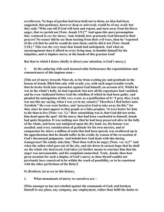 overthrown. o hope of pardon had been held out to them; no idea had been
suggested, that penitence, however deep or universal, would be of any avail: but
they said, “Who can tell if God will turn and repent, and turn away from his fierce
anger, that we perish not [ ote: Jonah 3:9.]?” And upon this mere presumption
they ventured to cry for mercy. And, behold, how graciously God listened to their
prayers! o sooner did he see them turning from their evil ways, than he “repented
of the evil that he said he would do unto them; and he did it not [ ote: Jonah
3:10.].” This was the very issue that Jonah had anticipated. And what an
encouragement does it afford to every living man, to humble himself for his
iniquities, and to implore mercy at the hands of this gracious God!
But that to which I desire chiefly to direct your attention, is God’s mercy,]
3. In the enduring with such inconceivable forbearance the expostulations and
remonstrances of this impious man—
[This act of mercy towards ineveh, so far from exciting joy and gratitude in the
bosom of Jonah, filled him only with wrath; yea, with such ungovernable wrath,
that he broke forth into reproaches against God himself, on account of it. Whilst he
was in the whale’s belly, he had repented; but now all his repentance had vanished,
and he even vindicated before God the rebellion of which he had been guilty: and
pleaded his anticipation of this very event, as a justification of it: “I pray thee, Lord,
was not this my saying, when I was yet in my country? Therefore I fled before unto
Tarshish.” He even went further, and “prayed to God to take away his life;” for
that, since he must appear to that people as a false prophet, “it were better for him
to die than to live [ ote: ver. 3.].” How astonishing was it, that God did not strike
him dead upon the spot! All the mercy that had been vouchsafed to himself, Jonah
had quite forgotten. It was nothing now that he had been preserved alive in the belly
of the whale, and been cast uninjured upon the dry land: no, his honour was
assailed; and every consideration of gratitude for his own mercies, and of
compassion for above a million of souls that had been spared, was swallowed up in
the apprehension that he should suffer in his credit, by reason of the revocation of
God’s threatened judgments. And behold how God deals with this daring
transgressor! He calmly asks him, “Dost thou well to be angry [ ote: ver. 4.]?” And
when the sullen rebel goes out of the city, and sits down in earnest hope that he shall
see the whole city destroyed, God takes yet further means to convince him that his
anger was unreasonable, and his complaint unmerited. Truly, Jonah, thou hast
given occasion for such a display of God’s mercy as thou thyself couldst not
previously have conceived to be within the reach of possibility, or to be consistent
with the other perfections of the Deity!]
O, Brethren, let us see in this history,
1. What monuments of mercy we ourselves are—
[Who amongst us has not rebelled against the commands of God; and betaken
himself to any place, any company, any employment, rather than fulfil the duties to
 