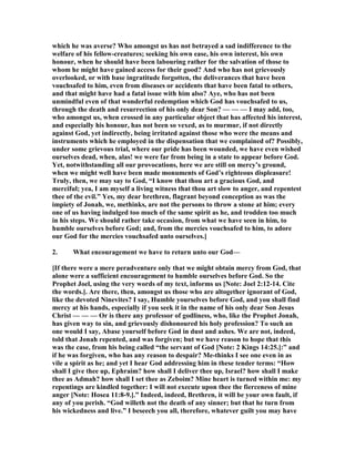 which he was averse? Who amongst us has not betrayed a sad indifference to the
welfare of his fellow-creatures; seeking his own ease, his own interest, his own
honour, when he should have been labouring rather for the salvation of those to
whom he might have gained access for their good? And who has not grievously
overlooked, or with base ingratitude forgotten, the deliverances that have been
vouchsafed to him, even from diseases or accidents that have been fatal to others,
and that might have had a fatal issue with him also? Aye, who has not been
unmindful even of that wonderful redemption which God has vouchsafed to us,
through the death and resurrection of his only dear Son? — — — I may add, too,
who amongst us, when crossed in any particular object that has affected his interest,
and especially his honour, has not been so vexed, as to murmur, if not directly
against God, yet indirectly, being irritated against those who were the means and
instruments which he employed in the dispensation that we complained of? Possibly,
under some grievous trial, where our pride has been wounded, we have even wished
ourselves dead, when, alas! we were far from being in a state to appear before God.
Yet, notwithstanding all our provocations, here we are still on mercy’s ground,
when we might well have been made monuments of God’s righteous displeasure!
Truly, then, we may say to God, “I know that thou art a gracious God, and
merciful; yea, I am myself a living witness that thou art slow to anger, and repentest
thee of the evil.” Yes, my dear brethren, flagrant beyond conception as was the
impiety of Jonah, we, methinks, are not the persons to throw a stone at him; every
one of us having indulged too much of the same spirit as he, and trodden too much
in his steps. We should rather take occasion, from what we have seen in him, to
humble ourselves before God; and, from the mercies vouchsafed to him, to adore
our God for the mercies vouchsafed unto ourselves.]
2. What encouragement we have to return unto our God—
[If there were a mere peradventure only that we might obtain mercy from God, that
alone were a sufficient encouragement to humble ourselves before God. So the
Prophet Joel, using the very words of my text, informs us [ ote: Joel 2:12-14. Cite
the words.]. Are there, then, amongst us those who are altogether ignorant of God,
like the devoted inevites? I say, Humble yourselves before God, and you shall find
mercy at his hands, especially if you seek it in the name of his only dear Son Jesus
Christ — — — Or is there any professor of godliness, who, like the Prophet Jonah,
has given way to sin, and grievously dishonoured his holy profession? To such an
one would I say, Abase yourself before God in dust and ashes. We are not, indeed,
told that Jonah repented, and was forgiven; but we have reason to hope that this
was the case, from his being called “the servant of God [ ote: 2 Kings 14:25.]:” and
if he was forgiven, who has any reason to despair? Me-thinks I see one even in as
vile a spirit as he; and yet I hear God addressing him in these tender terms: “How
shall I give thee up, Ephraim? how shall I deliver thee up, Israel? how shall I make
thee as Admah? how shall I set thee as Zeboim? Mine heart is turned within me: my
repentings are kindled together: I will not execute upon thee the fierceness of mine
anger [ ote: Hosea 11:8-9.].” Indeed, indeed, Brethren, it will be your own fault, if
any of you perish. “God willeth not the death of any sinner; but that he turn from
his wickedness and live.” I beseech you all, therefore, whatever guilt you may have
 
