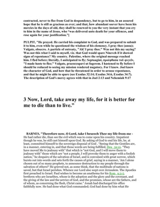 contracted, never to flee from God in despondency, but to go to him, in an assured
hope that he is still as gracious as ever; and that, how abundant soever have been his
mercies in the days of old, they shall be renewed to you the very instant that you cry
to him in the name of Jesus, who “was delivered unto death for your offences, and
rose again for your justification.”]
PULPIT, "He prayed. He carried his complaint to God, and was prepared to submit
it to him, even while he questioned the wisdom of his clemency. I pray thee (anna);
Vulgate, obsecro. A particle of entreaty, "Ah! I pray thee." Was not this my saying?
Was not this what I said to myself, viz. that God would spare ineveh if it showed
signs of repentance? My country. Palestine, where the original message reached
him. I fled before; literally, I anticipated to fly; Septuagint, προέφθασα τοῦ φυγεῖν,
"I made haste to flee;" Vulgate, praeoccupavi ut fugerem. I hastened to fly before I
should be reduced to seeing my mission rendered nugatory. For I knew. Joel knew
the character of God, and how that he threatened in order to arouse repentance,
and that he might be able to spare (see Exodus 32:14; Exodus 34:6, Exodus 34:7).
The description of God's mercy agrees with that in Joel 2:13 and ehemiah 9:17
3 ow, Lord, take away my life, for it is better for
me to die than to live.”
BAR ES, "Therefore now, O Lord, take I beseech Thee my life from me -
He had rather die, than see the evil which was to come upon his country. Impatient
though he was, he still cast himself upon God. By asking of God to end his life, he, at
least, committed himself to the sovereign disposal of God . “Seeing that the Gentiles are,
in a manner, entering in, and that those words are being fulfilled, Deu_32:21. “They
have moved Me to jealousy with” that which is “not God, and I will move them to
jealousy with” those which are “not a people, I will provoke them to anger with a foolish
nation,” he despairs of the salvation of Israel, and is convulsed with great sorrow, which
bursts out into words and sets forth the causes of grief, saying in a manner, ‘Am I alone
chosen out of so many prophets, to announce destruction to my people through the
salvation of others?’ He grieved not, as some think, that the multitude of nations is
saved, but that Israel perishes. Whence our Lord also wept over Jerusalem. The Apostles
first preached to Israel. Paul wishes to become an anathema for his Rom_9:3-5.
brethren who are Israelites, whose is the adoption and the glory and the covenant, and
the giving of the law and the service of God, and the promises, whose are the fathers, and
of whom, as concerning the flesh, Christ came.” Jonah had discharged his office
faithfully now. He had done what God commanded; God had done by him what He
 