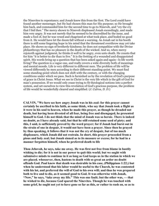 the Ninevites to repentance; and Jonah knew this from the first. The Lord could have
found another messenger, but He had chosen this man for His purpose; so He brought
him back, and commanded him for the second time to go to Nineveh, and “cry the cry
that I bid thee.” The mercy shown to Nineveh displeased Jonah exceedingly, and made
him very angry. It was not merely that he seemed to be discredited by the issue, and
made a fool of, but he was vexed and chagrined at what took place, and boded no good
from it. He would have let the doom fall without a warning. As Jonah sat in his booth
there is still some lingering hope in his mind that the threatened overthrow may yet take
place. He shows no sign of brotherly-kindness; he does not sympathise with the Divine
philanthropy that has no pleasure in the death of the wicked. And so, when mercy
rejoiceth against judgment, he thinks it well to be angry, even unto death. He counts that
for him “it is better to die than to live.” It is the fretting of a wounded and disappointed
spirit. His words bring up a question that has been asked again and again—Is life worth
living? The question is a vague one, and really covers a wide diversity both of meanings
and mental moods. Life is very different to different men. The problem of life will be
viewed differently by men according to their different standing-point. We must find
some standing-point which does not shift with the century, or with the changing
conditions under which we pass. Such is furnished us by the revelation of God’s purpose
of grace in Christ Jesus. What we see in Christ is the very life which is the gift of God for
man’s possession. If we would only cease trying to fit theological notions into a perfect
system, and set ourselves to view this revelation of God’s gracious purpose, the problem
of life would be wonderfully cleared and simplified. (J. Culros, D. D.)
CALVI , "We here see how angry Jonah was in his zeal: for this prayer cannot
certainly be ascribed to his faith, as some think, who say that Jonah took a flight as
it were in his soul to heaven, when he made this prayer, as though he dreaded not
death, but having been divested of all fear, being free and disengaged, he presented
himself to God. I do not think that the mind of Jonah was so heroic. There is indeed
no doubt, as I have already said, but that he still retained some seed of piety; and
this, I said, is sufficiently proved by the word prayer; for if Jonah had burst out in
the strain of one in despair, it would not have been a prayer. Since then he prayed
by thus speaking, it follows that it was not the cry of despair, but of too much
displeasure, which Jonah did not restrain. In short, this prayer proceeded from a
pious and holy zeal; but Jonah sinned as to its measure or excess; for he had in a
manner forgotten himself, when he preferred death to life
Thou Jehovah, he says, take me away. He was first not free from blame in hastily
wishing to die; for it is not in our power to quit this world; but we ought with
submissive minds to continue in it as long as God keeps us in the station in which we
are placed. whosoever, then, hastens to death with so great an ardor no doubt
offends God. Paul knew that death was desirable in his case, (Philippians 1:22;) but
when he understood that his labor would be useful to the Church, he was contented
with his lot, and preferred the will of God to his own will; and thus he was prepared
both to live and to die, as it seemed good to God. It was otherwise with Jonah,
“ ow,” he says, “take away my life.” This was one fault; but the other was, — that
he wished to die, because God spared the inevites. Though he was touched with
some grief, he ought not yet to have gone so far as this, or rather to rush on, so as to
 