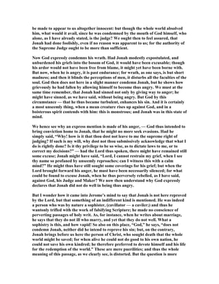 be made to appear to us altogether innocent: but though the whole world absolved
him, what would it avail, since he was condemned by the mouth of God himself, who
alone, as I have already stated, is the judge? We ought then to feel assured, that
Jonah had done foolishly, even if no reason was apparent to us; for the authority of
the Supreme Judge ought to be more than sufficient.
ow God expressly condemns his wrath. Had Jonah modestly expostulated, and
unburdened his griefs into the bosom of God, it would have been excusable; though
his ardor would not have been free from blame, it might yet have been borne with.
But now, when he is angry, it is past endurance; for wrath, as one says, is but short
madness; and then it blinds the perceptions of men, it disturbs all the faculties of the
soul. God then does not here in a slight manner condemn Jonah, but he shows how
grievously he had fallen by allowing himself to become thus angry. We must at the
same time remember, that Jonah had sinned not only by giving way to anger; he
might have sinned, as we have said, without being angry. But God by this
circumstance — that he thus became turbulent, enhances his sin. And it is certainly
a most unseemly thing, when a mean creature rises up against God, and in a
boisterous spirit contends with him: this is monstrous; and Jonah was in this state of
mind.
We hence see why an express mention is made of his anger, — God thus intended to
bring conviction home to Jonah, that he might no more seek evasions. Had he
simply said, “Why! how is it that thou dost not leave to me the supreme right of
judging? If such is my will, why dost not thou submissively acknowledge that what I
do is rightly done? Is it thy privilege to be so wise, as to dictate laws to me, or to
correct my decisions?” — had the Lord thus spoken, there might have remained still
some excuse; Jonah might have said, “Lord, I cannot restrain my grief, when I see
thy name so profaned by unseemly reproaches; can I witness this with a calm
mind?” He might thus have still sought some coverings for his grief; but when the
Lord brought forward his anger, he must have been necessarily silenced; for what
could be found to excuse Jonah, when he thus perversely rebelled, as I have said,
against God, his Judge and Maker? We now then understand why God expressly
declares that Jonah did not do well in being thus angry.
But I wonder how it came into Jerome’s mind to say that Jonah is not here reproved
by the Lord, but that something of an indifferent kind is mentioned. He was indeed
a person who was by nature a sophister, (cavillator — a caviler;) and thus he
wantonly trifled with the work of falsifying Scripture; he made no conscience of
perverting passages of holy writ. As, for instance, when he writes about marriage,
he says that they do not ill who marry, and yet that they do not well. What a
sophistry is this, and how vapid! So also on this place, “God,” he says, “does not
condemn Jonah, neither did he intend to reprove his sin; but, on the contrary,
Jonah brings before us here the person of Christ, who sought death that the whole
world might be saved; for when alive he could not do good to his own nation, he
could not save his own kindred; he therefore preferred to devote himself and his life
for the redemption of the world.” These are mere puerilities; and thus the whole
meaning of this passage, as we clearly see, is distorted. But the question is more
 