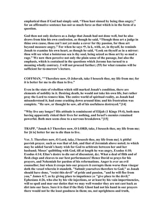 emphatical than if God had simply said, “Thou hast sinned by being thus angry;”
for an affirmative sentence has not so much force as that which is in the form of a
question.
God then not only declares as a Judge that Jonah had not done well, but he also
draws from him his own confession, as though he said, “Though thou art a judge in
thine own cause, thou can’t not yet make a cover for thy passion, for thou art
beyond measure angry.” For when he says ‫,לך‬ la k, with, or, in thyself, he reminds
Jonah to examine his own heart, as though he said, “Look on thyself as in a mirror:
thou wilt see what a boisterous sea is thy soul, being seized as thou art by so mad a
rage.” We now then perceive not only the plain sense of the passage, but also the
emphasis, which is contained in the questions which Jerome has turned to a
meaning wholly contrary. I will not proceed farther; (55) for what remains will be
sufficient for to-morrow’s lecture.
COFFMA , ""Therefore now, O Jehovah, take I beseech thee, my life from me; for
it is better for me to die than to live."
Even in the state of rebellion which still marked Jonah's condition, there are
elements of nobility in it. Desiring death, he would not take his own life, but rather
pray the Lord to remove him. The entire world of spiritual reality, as Jonah had
misunderstood it, had come crashing down around him; and his frustration was
complete. "He saw, or thought he saw, all of his usefulness destroyed."[14]
"Why live any longer? His attitude is reminiscent of Elijah (1 Kings 19:4), both men
having apparently risked their lives for nothing, and Israel's enemies remained
powerful. Both men seem close to a nervous breakdown."[15]
TRAPP, "Jonah 4:3 Therefore now, O LORD, take, I beseech thee, my life from me;
for [it is] better for me to die than to live.
Ver. 3. Therefore now, O Lord, take, I beseech thee, my life from me] A pitiful
peevish prayer, such as was that of Job, and that of Jeremiah above noted; to which
may be added Sarah’s hasty wish for God to arbitrate between her and her
husband; Moses’ quibbling with God, till at length he was angry, Exodus 4:10;
Exodus 4:14; Elias’s desire to die out of discontent, &c. What a deal of filth and of
flesh clogs and cleaves to our best performances! Hence David so prays for his
prayers, and ehemiah for pardon of his reformations. Anger is ever an evil
counsellor; but when it creeps into our prayers it corrupts them worse than vinegar
doth the vessel wherein it standeth. "Submit yourselves therefore to God," as Jonah
should have done, "resist this devil" of pride and passion, "and he will flee from
you," James 4:7; as by giving place to impatience ye "give place to the devil,"
Ephesians 4:26, who else by his vile injections, or at least by his vain impertinencies,
will so spoil and mar our duties that we may well wonder they are not cast back as
dirt into our faces. Sure it is that if the Holy Ghost had not his hand in our prayers
there would not be the least goodness in them; no, not uprightness and truth,
 