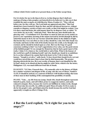 without which Christ would never present them, or the Father accept them.
For it is better for me to die than to live] sc. in that disgrace that I shall now
undergo of being a false prophet, not henceforth to be believed. Lo, this was it that
troubled the man so much, as it did likewise Moses, Exodus 4:1, "They will not
believe me; for they will say, The Lord hath not appeared unto thee." But God
should have been trusted by them for that, and his call obeyed howsoever, without
consults or disputes; careless of their own credit, so that God might be exalted. True
it is that a man had better die with honour than live in disgrace truly so called. "It
were better for me to die," saith holy Paul, "than that any man should make my
glorying void," 1 Corinthians 9:15. Provident we must be (but not overly tender) to
preserve our reputation; learning of the unjust steward by lawful (though he did by
unlawful) means to do it; for our Saviour noted this defect in the children of light,
that herein they were not often as wise as they should be, Luke 16:8. But Jonah was
too heady and hasty in this wish of his death; because his credit, as he thought, was
cracked, and he should be looked upon as a liar. But was the Euge of a good
conscience nothing to him? was God’s approbation of no value, nor the good esteem
of his faithful people? It was enough for Demetrius that he had a good report of the
truth, 3 John 1:12, whatever the world held or said of him. What is the honour of
the world but a puff of stinking breath? and why should any Jonah be so ambitious
for it, as that without it he cannot find in his heart to live? Life is better than
honour. "Joseph is yet alive," saith Jacob. To have heard that Joseph lived a servant
would have joyed him more than to hear that he died honourably. The greater
blessing obscureth the less. He is not worthy of honour that is not thankful for life.
St Paul’s desire to be dissolved that he might be with Christ, which is far the better,
Philippians 1:23, was much different from this of Jonah.
ELLICOTT, "(3) Take, I beseech thee.—We naturally refer to the history of Elijah
for a similar weariness and disgust of life. (Comp. also the case of Moses, umbers
11:15). It should be noticed, as a contrast of Hebrew with heathen feeling, that none
of these men in their loathing of life contemplated the possibility of suicide.
PULPIT, "Take ... my life from me (comp. Jonah 4:8). Jonah throughout represents
himself as petty, hasty, and self-willed, prone to exaggerate matters, and easily
reduced to despair. Here, because his word is not fulfilled, he wishes to die, though
he will not take his own life. In a different spirit Moses (Exodus 32:32) is ready to
die for his people's sake, and Elijah asked for death because his zeal for God had
apparently wrought no effect (1 Kings 19:4).
4 But the Lord replied, “Is it right for you to be
angry?”
 