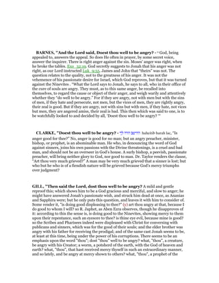 BAR ES, "And the Lord said, Doest thou well to be angry? - o God, being
appealed to, answers the appeal. So does He often in prayer, by some secret voice,
answer the inquirer. There is right anger against the sin. Moses’ anger was right, when
he broke the tables. Exo_32:19. God secretly suggests to Jonah that his anger was not
right, as our Lord instructed Luk_9:55. James and John that “theirs” was not. The
question relates to the quality, not to the greatness of his anger. It was not the
vehemence of his passionate desire for Israel, which God reproves, but that it was turned
against the Ninevites . “What the Lord says to Jonah, he says to all, who in their office of
the cure of souls are angry. They must, as to this same anger, be recalled into
themselves, to regard the cause or object of their anger, and weigh warily and attentively
whether they “do well to be angry.” For if they are angry, not with men but with the sins
of men, if they hate and persecute, not men, but the vices of men, they are rightly angry,
their zeal is good. But if they are angry, not with sins but with men, if they hate, not vices
but men, they are angered amiss, their zeal is bad. This then which was said to one, is to
be watchfully looked to and decided by all, ‘Doest thou well to be angry? ‘“
CLARKE, "Doest thou well to be angry? - ‫לך‬ ‫הרה‬ ‫ההיטב‬ haheitib harah lac, “Is
anger good for thee?” No, anger is good for no man; but an angry preacher, minister,
bishop, or prophet, is an abominable man. He who, in denouncing the word of God
against sinners, joins his own passions with the Divine threatenings, is a cruel and bad
man, and should not be an overseer in God’s house. A surly bishop, a peevish, passionate
preacher, will bring neither glory to God, nor good to man. Dr. Taylor renders the clause,
“Art thou very much grieved?” A man may be very much grieved that a sinner is lost; but
who but he who is of a fiendish nature will be grieved because God’s mercy triumphs
over judgment?
GILL, "Then said the Lord, dost thou well to be angry? A mild and gentle
reproof this; which shows him to be a God gracious and merciful, and slow to anger; he
might have answered Jonah's passionate wish, and struck him dead at once, as Ananias
and Sapphira were; but he only puts this question, and leaves it with him to consider of.
Some render it, "is doing good displeasing to thee?" (y) art thou angry at that, because I
do good to whom I will? so R. Japhet, as Aben Ezra observes, though he disapproves of
it: according to this the sense is, is doing good to the Ninevites, showing mercy to them
upon their repentance, such an eyesore to thee? is thine eye evil, because mine is good?
so the Scribes and Pharisees indeed were displeased with Christ for conversing with
publicans and sinners, which was for the good of their souls; and the elder brother was
angry with his father for receiving the prodigal; and of the same cast Jonah seems to be,
at least at this time, being under the power of his corruptions. There seems to be an
emphasis upon the word "thou"; dost "thou" well to be angry? what, "thou", a creature,
be angry with his Creator; a worm, a potsherd of the earth, with the God of heaven and
earth? what, "thou", that hast received mercy thyself in such an extraordinary manner,
and so lately, and be angry at mercy shown to others? what, "thou", a prophet of the
 