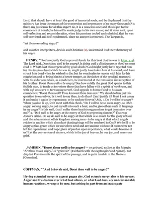 Lord, that should have at heart the good of immortal souls, and be displeased that thy
ministry has been the means of the conversion and repentance of so many thousands? is
there any just cause for all this anger? no, it is a causeless one; and this is put to the
conscience of Jonah; he himself is made judge in his own cause; and it looks as if, upon
self-reflection and reconsideration, when his passions cooled and subsided, that he was
self-convicted and self-condemned, since no answer is returned. The Targum is,
"art thou exceeding angry?''
and so other interpreters, Jewish and Christian (z), understand it of the vehemency of
his anger.
HE RY, " See how justly God reproved Jonah for this heat that he was in (Jon_4:4):
The Lord said, Doest thou well to be angry? Is doing well a displeasure to thee? so some
read it. What! dost thou repent of thy good deeds? God might justly have rejected him
for this impious heat which he was in, might justly have taken him at his word, and have
struck him dead when he wished to die; but he vouchsafes to reason with him for his
conviction and to bring him to a better temper, as the father of the prodigal reasoned
with his elder son, when, as Jonah here, he murmured at the remission and reception of
his brother. Doest thou well to be angry? See how mildly the great God speaks to this
foolish man, to teach us to restore those that have fallen with a spirit of meekness, and
with soft answers to turn away wrath. God appeals to himself and to his own
conscience: “Doest thou well? Thou knowest thou does not.” We should often put this
question to ourselves, Is it well to say thus, to do thus? Can I justify it? Must I not unsay
it and undo it again by repentance, or be undone forever? Ask, 1. Do I well to be angry?
When passion is up, let it meet with this check, “Do I well to be so soon angry, so often
angry, so long angry, to put myself into such a heat, and to give others such ill language
in my anger? Is this well, that I suffer these headstrong passions to get dominion over
me?” 2. “Do I well to be angry at the mercy of God to repenting sinners?” That was
Jonah's crime. Do we do well to be angry at that which is so much for the glory of God
and the advancement of his kingdom among men - to be angry at that which angels
rejoice in and for which abundant thanksgivings will be rendered to God? We do ill to be
angry at that grace which we ourselves need and are undone without; if room were not
left for repentance, and hope given of pardon upon repentance, what would become of
us? Let the conversion of sinners, which is the joy of heaven, be our joy, and never our
grief.
JAMISO , "Doest thou well to be angry? — or grieved; rather as the Margin,
“Art thou much angry,” or “grieved?” [Fairbairn with the Septuagint and Syriac]. But
English Version suits the spirit of the passage, and is quite tenable in the Hebrew
[Gesenius].
COFFMA , ""And Jehovah said, Doest thou well to be angry?"
Having extended mercy to a great pagan city, God extends mercy also to his servant.
Anger and frustration over what God allows, or what God does, are understandable
human reactions, wrong to be sure, but arising in part from an inadequate
 