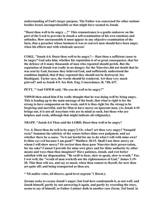 understanding of God's larger purpose. The Father was concerned for other nations
besides Israel, incomprehensible as that might have seemed to Jonah.
"Doest thou well to be angry ...?" This remonstrance is a gentle endeavor on the
part of the Lord to provoke in Jonah a self-examination of his own emotions and
attitudes. How unreasonable it must appear in any objective examination of the
facts, that a preacher whose business it was to convert men should have been angry
when his efforts met with wholesale success!
COKE, "Jonah 4:4. Doest thou well to be angry?— Hast thou a sufficient cause to
be angry? God asks him, whether his reputation is of so great consequence, that for
the defence of it many thousands of men who repented should perish. But the
reputation of Jonah was really in no danger; for the inevites did not doubt that he
was sent by God, because they believed God, and sufficiently understood the
condition implied, that if they repented they should not be destroyed. See
Houbigant. Taylor says, the words should be rendered, Art thou very much
grieved? and so Jonah 4:9. See Heb. Eng. Concordance, R. 748, 637.
PETT, "‘And YHWH said, “Do you do well to be angry?”
YHWH then asked him if he really thought that he was doing well by being angry.
This is leading up to the main message of the book, that what is right is for the
strong to have compassion on the weak, and it is thus right for the strong to be
forgiving and merciful, and for Him to have mercy on ignorant man. (As Jonah 4:10
brings out, it is not all Assyrians who are in mind as such, but those who are
helpless and weak, although that might indicate all religiously).
TRAPP, "Jonah 4:4 Then said the LORD, Doest thou well to be angry?
Ver. 4. Doest thou do well to be angry?] Or, what? art thou very angry? unquid
recte? Summon the sobriety of thy senses before thine own judgment, and see
whether there be a cause. "Is it not lawful for me to do what I will with mine own?
Is thine eye evil because I am good?" Matthew 20:15. Shall I not show mercy on
whom I will show mercy? Or enviest thou these poor inevites their preservation,
for my sake? Cannot I provide for mine own glory and for thine authority by other
means and ways than thou imaginest? Have patience, Jonah, and rest better
satisfied with my dispensation. "Be swift to hear, slow to speak, slow to wrath." For,
I wot well, the "wrath of man worketh not the righteousness of God," James 1:19-
20. This thou wilt see, and say as much, when thou comest to thyself, for now thou
art quite off; and being transported as thou art,
“ il audire voles, nil discere, quod levet aegrum ”( Horat.).
Jerome seeks to excuse Jonah’s anger; but God here condemneth it, as not well: and
Jonah himself, partly by not answering it again, and partly by recording the story,
seems to say of himself, as Father Latimer doth in another case (Serm. 3rd Sund. in
 