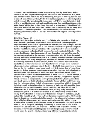 Advent), I have used in mine earnest matters to say, Yea, by Saint Mary, which
indeed is not well. Anger is not altogether unlawful so it be well carried. It is, saith
one, a tender virtue; and as it is not evil to marry, but good to be wary, so here. Let
a man ask himself this question, Do I well to be thus angry? and is mine indignation
rightly regulated for principle, object, measure, end? If it be not, the Spirit of God
will be grieved in the good soul, and sensibly stir; yea, thou shalt hear the correcting
voice thereof within thee, saying, Doest thou well to be thus angry? Should not "all
bitterness, and wrath, and anger, and clamour, and evil speaking, be put away, with
all malice?" And should ye not be "kind one to another, and tender-hearted,
forgiving one another, even as God for Christ’s sake hath forgiven you?" Ephesians
4:30-32.
BE SO , "Verses 4-9
Jonah 4:4-9. Doest thou well to be angry? — What a mild reproof was this from
God, for such a passionate behaviour as Jonah manifested! Here the prophet
experienced that Jehovah was a gracious God, merciful, and slow to anger. Here we
learn by the highest example, that of God himself, how mild and gentle we ought to
be if we would be like him, even to those who carry themselves toward us in the
most unreasonable and unjustifiable manner. So Jonah went out of the city — The
words should rather have been rendered, ow Jonah had gone out of the city: for
the particulars related in the foregoing verses took place after his departing out of
the city, and sitting somewhere in view of it, expecting some extraordinary judgment
to come upon it; but being disappointed, he broke out into that expostulation with
God already mentioned. We may observe, in this book, several instances of facts
related first, and then the manner how these facts were brought about explained
afterward. And sat on the east side of the city — Probably in a place where he could
best see the city; and there made him a booth — A little cot, or shed of twigs. Or, a
shelter, as Bishop ewcome translates the word, observing, that it signifies both an
artificial cover, such as a tent, or booth, and also a natural one, as Job 38:40;
Jeremiah 25:38, where it is used of the covert of a lion. The LXX. render it σκηνη, a
tent; and the Vulgate, umbraculum, a little shed. And the Lord prepared a gourd —
This is supposed to be spoken of a shrub growing in Palestine, bearing broad and
very thick leaves, so that it affords a great shade. Bochart, Hiller, and Celsius say,
that the ricinus, or palma- christi, is here meant; a supposition which is favoured by
its height, which is that of the olive, the largeness of its leaves, which are like those
of the vine, and the quickness of its growth: see Pliny, at. Hist., lib. 15. cap. 7.
Whatever kind of plant it was that shaded Jonah, we may justly attribute a
miraculous growth to it. Indeed the relation in the text evidently supposes that,
saying that God made it to come up over Jonah: that it might be a shadow, &c., to
deliver him from his grief — That is, from the inconvenience which he felt from the
heat. So Jonah was exceeding glad of the gourd — As vehement in his joy now as in
his grief before. His passions were strong, and easily moved by trifling events,
whether of an agreeable or disagreeable nature. We are not told that Jonah saw the
hand of God in this plant’s rising up so suddenly to shelter him, or that he was
thankful to God for it. But God prepared — That is, sent, or excited, a worm — By
the same power which caused the gourd suddenly to spring up and spread itself.
And it smote the gourd — Early next morning it bit the root, so that the whole
 