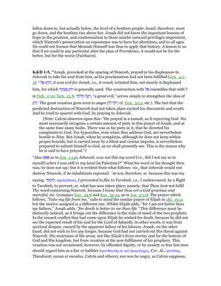 fallen down to, but actually below, the level of a heathen people; Israel, therefore, must
go down, and the heathen rise above her. Jonah did not know the important lessons of
hope to the penitent, and condemnation to those amidst outward privileges impenitent,
which Nineveh’s preservation on repentance was to have for aftertimes, and to all ages.
He could not foresee that Messiah Himself was thus to apply that history. A lesson to us
that if we could in any particular alter the plan of Providence, it would not be for the
better, but for the worse [Fairbairn].
K&D 1-5, "Jonah, provoked at the sparing of Nineveh, prayed in his displeasure to
Jehovah to take his soul from him, as his proclamation had not been fulfilled (Jon_4:1-
3). ‫י‬ ‫ל‬ ֶ‫א‬ ‫ע‬ ַ‫ר‬ֵ ַ‫,ו‬ it was evil for Jonah, i.e., it vexed, irritated him, not merely it displeased
him, for which ‫יו‬ָ‫ינ‬ ֵ‫ע‬ ְ ‫ע‬ ַ‫ר‬ֵ‫י‬ is generally used. The construction with ‫ל‬ ֶ‫א‬ resembles that with ְ‫ל‬
in Neh_2:10; Neh_13:8. ‫ה‬ ָ‫דוֹל‬ְ‫ג‬ ‫ה‬ ָ‫ע‬ ָ‫,ר‬ “a great evil,” serves simply to strengthen the idea of
‫ע‬ ַ‫ר‬ֵ‫.י‬ The great vexation grew even to anger (‫לוֹ‬ ‫ר‬ ַ‫ח‬ִ‫;י‬ cf. Gen_30:2, etc.). The fact that the
predicted destruction of Nineveh had not taken place excited his discontent and wrath.
And he tried to quarrel with God, by praying to Jehovah.
(Note: Calvin observes upon this: “He prayed in a tumult, as if reproving God. We
must necessarily recognise a certain amount of piety in this prayer of Jonah, and at
the same time many faults. There was so far piety in it, that he directed his
complaints to God. For hypocrites, even when they address God, are nevertheless
hostile to Him. But Jonah, when he complains, although he does not keep within
proper bounds, but is carried away by a blind and vicious impulse, is nevertheless
prepared to submit himself to God, as we shall presently see. This is the reason why
he is said to have prayed.”)
“Alas (‫א‬ָፎ as in Jon_1:14), Jehovah, was not this my word (i.e., did I not say so to
myself) when I was still in my land (in Palestine)?” What his word or his thought then
was, he does not say; but it is evident from what follows: viz., that Jehovah would not
destroy Nineveh, if its inhabitants repented. ‛Al-kēn, therefore, sc. because this was my
saying. ‫י‬ ִ ְ‫מ‬ ַ ִ‫,ק‬ προέφθασα, I prevented to flee to Tarshish, i.e., I endeavoured, by a flight
to Tarshish, to prevent, sc. what has now taken place, namely, that Thou dost not fulfil
Thy word concerning Nineveh, because I know that thou art a God gracious and
merciful, etc. (compare Exo_34:6 and Exo_32:14, as in Joe_2:13). The prayer which
follows, “Take my life from me,” calls to mind the similar prayer of Elijah in 1Ki_19:4;
but the motive assigned is a different one. Whilst Elijah adds, “for I am not better than
my fathers,” Jonah adds, “for death is better to me than life.” This difference must be
distinctly noticed, as it brings out the difference in the state of mind of the two prophets.
In the inward conflict that had come upon Elijah he wished for death, because he did not
see the expected result of his zeal for the Lord of Sabaoth; in other words, it was from
spiritual despair, caused by the apparent failure of his labours. Jonah, on the other
hand, did not wish to live any longer, because God had not carried out His threat against
Nineveh. His weariness of life arose, not like Elijah's from stormy zeal for the honour of
God and His kingdom, but from vexation at the non-fulfilment of his prophecy. This
vexation was not occasioned, however, by offended dignity, or by anxiety or fear lest men
should regard him as a liar or babbler (ψευδοεπής τε καᆳ βωµολόχος, Cyr. Al.; ψεύστης,
Theodoret; vanus et mendax, Calvin and others); nor was he angry, as Calvin supposes,
 