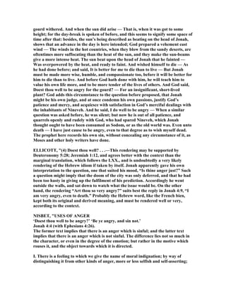 gourd withered. And when the sun did arise — That is, when it was got to some
height; for the day-break is spoken of before, and this seems to signify some space of
time after that: besides, the sun’s being described as beating on the head of Jonah,
shows that an advance in the day is here intended; God prepared a vehement east
wind — The winds in the hot countries, when they blow from the sandy deserts, are
oftentimes more suffocating than the heat of the sun, and they make the sun-beams
give a more intense heat. The sun beat upon the head of Jonah that he fainted —
Was overpowered by the heat, and ready to faint. And wished himself to die — As
he had done before; and said, It is better for me to die than to live — But Jonah
must be made more wise, humble, and compassionate too, before it will be better for
him to die than to live. And before God hath done with him, he will teach him to
value his own life more, and to be more tender of the lives of others. And God said,
Doest thou well to be angry for the gourd? — For an insignificant, short-lived
plant? God adds this circumstance to the question before proposed, that Jonah
might be his own judge, and at once condemn his own passions, justify God’s
patience and mercy, and acquiesce with satisfaction in God’s merciful dealings with
the inhabitants of ineveh. And he said, I do well to be angry — When a similar
question was asked before, he was silent; but now he is out of all patience, and
quarrels openly and rudely with God, who had spared ineveh, which Jonah
thought ought to have been consumed as Sodom, or as the old world was. Even unto
death — I have just cause to be angry, even to that degree as to wish myself dead.
The prophet here records his own sin, without concealing any circumstance of it, as
Moses and other holy writers have done.
ELLICOTT, "(4) Doest thou well? . . .—This rendering may be supported by
Deuteronomy 5:28; Jeremiah 1:12, and agrees better with the context than the
marginal translation, which follows the LXX., and is undoubtedly a very likely
rendering of the Hebrew idiom if taken by itself. Jonah apparently gave his own
interpretation to the question, one that suited his mood, “Is thine anger just?” Such
a question might imply that the doom of the city was only deferred, and that he had
been too hasty in giving up the fulfilment of his prediction. Accordingly he went
outside the walls, and sat down to watch what the issue would be. On the other
hand, the rendering “Art thou so very angry?” suits best the reply in Jonah 4:9, “I
am very angry, even to death.” Probably the Hebrew word, like the French bien,
kept both its original and derived meaning, and must be rendered well or very,
according to the context.
ISBET, "USES OF A GER
‘Doest thou well to be angry?’ ‘Be ye angry, and sin not.’
Jonah 4:4 (with Ephesians 4:26).
The former text implies that there is an anger which is sinful; and the latter text
implies that there is an anger which is not sinful. The difference lies not so much in
the character, or even in the degree of the emotion; but rather in the motive which
rouses it, and the object towards which it is directed.
I. There is a feeling to which we give the name of moral indignation; by way of
distinguishing it from other kinds of anger, more or less selfish and self-asserting;
 