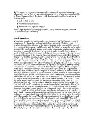 II. The temper of the prophet was extremely censurable. Is anger, then, in no case
allowable? It may be directed against sin, in ourselves or in others. It was not allowable
in Jonah. Every emotion of displeasure with the dispensations of God is extremely
censurable; for—
1. Each of them is just.
2. Most of them are merciful.
3. All of them work together for good.
Then, “in your patience possess ye your souls.” Self-possession is a great and most
desirable attainment. (T. Kidd.)
Jonah’s vexation
With what strange feelings of disappointment must every one rise from the perusal of
this chapter! For Jonah fails again under his disappointment. What was it that
displeased Jonah? The salvation of the sinners of Nineveh who repented. The grace of
God manifested in the salvation of Nineveh. With the Divine purposes of grace he had no
sympathy. He was displeased because he was not a minister of wrath to sinners. But how
does he give vent to his displeasure? In prayer to God. He upbraids God for being a
gracious God, merciful, slow to anger, and of great compassion, and for having resolved
to manifest this grace of His character in the salvation of this great city. For what does
he pray? For death to himself, unless God would give up Nineveh and its inhabitants to
death and destruction. This is the thing which he says in his heart’s desire and prayer
before God. Jonah even seems to say that he has not repented of going to Tarshish, but
rather, in his present mood repents of returning and going to Nineveh, after he received
the second call. What is this but to say that he repents of his repentance? Every feeling
was sacrificed to resentment at the non-fulfilment of his prophecy. If forty days passed
and Nineveh were not overthrown, what would men say of Jonah and his prophecies?
He would have sacrificed Nineveh to a point of honour, to a feeling of pride or vanity, to
a thought of personal interest or aggrandisement, to public opinion, or national bigotry
and sectarian spite. Such is selfishness when it stands up barefaced to proclaim itself in
all its nakedness before God. Now admire the forbearance of God. All He said in answer
to this prayer of mixed pride and petulance was, “Doest thou well to be angry?” God is
not angry, though Jonah is angry. But a rebuke is not the less severe that it is
administered in a spirit of mild and gentle love; and such surely is the spirit in which
God deals with Jonah’s conscience; not answering the fool according to his folly. With
this question, like an arrow stuck in his spirit, God leaves the angry man to himself.
Jonah gave no answer. Anger is sullen, and sullenness is silent. He went out to the east
of the city, made a booth to shelter himself from the sun, and over this a large-leafed
gourd quickly grew. Jonah began to be better pleased. The next day the gourd withered,
and Jonah was exposed and distressed. Then God asked His question again, “Doest thou
well to be angry for the gourd?” Now Jonah’s vexation rises; he justifies his anger, and
says to God that he has good cause to be offended, and even weary of life. Then God
interpreted the sudden withering of the gourd. Out of his own mouth Jonah was judged
He was pitiful towards a gourd, and complained of God’s being pitiful towards myriads
of immortal souls. God silences all cavil respecting His present work of providence; He
sets at rest all controversy respecting His purpose of grace to sinners, like the men of
Nineveh, by an appeal to Jonah’s own conscience. And Jonah is speechless. Learn —
 