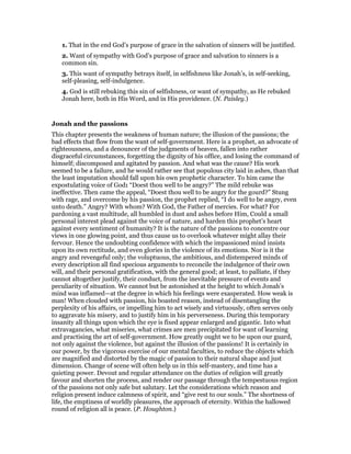 1. That in the end God’s purpose of grace in the salvation of sinners will be justified.
2. Want of sympathy with God’s purpose of grace and salvation to sinners is a
common sin.
3. This want of sympathy betrays itself, in selfishness like Jonah’s, in self-seeking,
self-pleasing, self-indulgence.
4. God is still rebuking this sin of selfishness, or want of sympathy, as He rebuked
Jonah here, both in His Word, and in His providence. (N. Paisley.)
Jonah and the passions
This chapter presents the weakness of human nature; the illusion of the passions; the
bad effects that flow from the want of self-government. Here is a prophet, an advocate of
righteousness, and a denouncer of the judgments of heaven, fallen into rather
disgraceful circumstances, forgetting the dignity of his office, and losing the command of
himself; discomposed and agitated by passion. And what was the cause? His work
seemed to be a failure, and he would rather see that populous city laid in ashes, than that
the least imputation should fall upon his own prophetic character. To him came the
expostulating voice of God: “Doest thou well to be angry?” The mild rebuke was
ineffective. Then came the appeal, “Doest thou well to be angry for the gourd?” Stung
with rage, and overcome by his passion, the prophet replied, “I do well to be angry, even
unto death.” Angry? With whom? With God, the Father of mercies. For what? For
pardoning a vast multitude, all humbled in dust and ashes before Him, Could a small
personal interest plead against the voice of nature, and harden this prophet’s heart
against every sentiment of humanity? It is the nature of the passions to concentre our
views in one glowing point, and thus cause us to overlook whatever might allay their
fervour. Hence the undoubting confidence with which the impassioned mind insists
upon its own rectitude, and even glories in the violence of its emotions. Nor is it the
angry and revengeful only; the voluptuous, the ambitious, and distempered minds of
every description all find specious arguments to reconcile the indulgence of their own
will, and their personal gratification, with the general good; at least, to palliate, if they
cannot altogether justify, their conduct, from the inevitable pressure of events and
peculiarity of situation. We cannot but be astonished at the height to which Jonah’s
mind was inflamed—at the degree in which his feelings were exasperated. How weak is
man! When clouded with passion, his boasted reason, instead of disentangling the
perplexity of his affairs, or impelling him to act wisely and virtuously, often serves only
to aggravate his misery, and to justify him in his perverseness. During this temporary
insanity all things upon which the eye is fixed appear enlarged and gigantic. Into what
extravagancies, what miseries, what crimes are men precipitated for want of learning
and practising the art of self-government. How greatly ought we to be upon our guard,
not only against the violence, but against the illusion of the passions! It is certainly in
our power, by the vigorous exercise of our mental faculties, to reduce the objects which
are magnified and distorted by the magic of passion to their natural shape and just
dimension. Change of scene will often help us in this self-mastery, and time has a
quieting power. Devout and regular attendance on the duties of religion will greatly
favour and shorten the process, and render our passage through the tempestuous region
of the passions not only safe but salutary. Let the considerations which reason and
religion present induce calmness of spirit, and “give rest to our souls.” The shortness of
life, the emptiness of worldly pleasures, the approach of eternity. Within the hallowed
round of religion all is peace. (P. Houghton.)
 