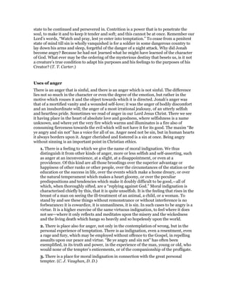 state to be continued and persevered in. Contrition is a power that is to penetrate the
soul, to make it and to keep it tender and soft; and this cannot be at once. Remember our
Lord’s words, “Watch and pray, lest ye enter into temptation.” To cease from a penitent
state of mind till sin is wholly vanquished is for a soldier in some dangerous country to
lay down his arms and sleep, forgetful of the danger of a night attack. Why did Jonah
become angry? Because he had not ]earned what he might have learned of the character
of God. What ever may be the ordering of the mysterious destiny that besets us, is it not
a creature’s true condition to adapt his purposes and his feelings to the purposes of his
Creator? (T. T. Carter.)
Uses of anger
There is an anger that is sinful, and there is an anger which is not sinful. The difference
lies not so much in the character or even the degree of the emotion, but rather in the
motive which rouses it and the object towards which it is directed. Jonah’s anger was
that of a mortified vanity and a wounded self-love; it was the anger of bodily discomfort
and an insubordinate will; the anger of a most irrational jealousy, of an utterly selfish
and heartless pride. Sometimes we read of anger in our Lord Jesus Christ. There we see
it having place in the heart of absolute love and goodness, where selfishness is a name
unknown, and where yet the very fire which warms and illuminates is a fire also of
consuming fierceness towards the evil which will not have it for its good. The maxim “Be
ye angry and sin not” has a voice for all of us. Anger need not be sin, but in human hearts
it always borders upon it. Anger cherished and fostered is a sin at once. Being angry
without sinning is an important point in Christian ethics.
1. There is a feeling to which we give the name of moral indignation. We thus
distinguish it from other kinds of anger, more or less selfish and self-asserting, such
as anger at an inconvenience, at a slight, at a disappointment, or even at a
providence. Of this kind are all those broodings over the superior advantage or
happiness of other ranks or other people, over the circumstances of the station or the
education or the success in life, over the events which make a home dreary, or over
the natural temperament which makes a heart gloomy, or over the peculiar
predispositions and tendencies which make it doubly difficult to be good,—all of
which, when thoroughly sifted, are a “replying against God.” Moral indignation is
characterised chiefly by this, that it is quite unselfish. It is the feeling that rises in the
breast of a man on seeing the ill-treatment of an animal, a child, or a woman. To
stand by and see these things without remonstrance or without interference is no
forbearance: it is cowardice, it is unmanliness, it is sin. In such cases to be angry is a
virtue. It is a higher exercise of the same virtuous indignation, to feel where it does
not see—where it only reflects and meditates upon the misery and the wickedness
and the living death which hangs so heavily and so hopelessly upon the world.
2. There is place also for anger, not only in the contemplation of wrong, but in the
personal experience of temptation. There is aa indignation, even a resentment, even
a rage and fury, which may be employed without offence to the Gospel, in repelling
assaults upon our peace and virtue. “Be ye angry and sin not” has often been
exemplified, in its truth and power, in the experience of the man, young or old, who
would none of the tempter’s enticements, or of the companionship of the profligate.
3. There is a place for moral indignation in connection with the great personal
tempter. (C. J. Vaughan, D. D.)
 