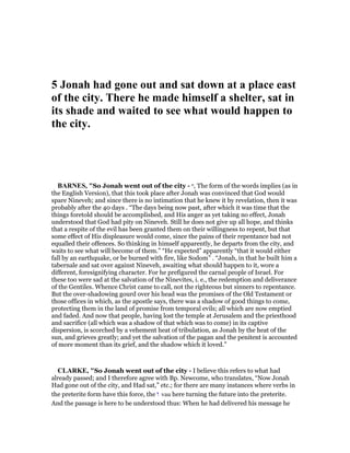 5 Jonah had gone out and sat down at a place east
of the city. There he made himself a shelter, sat in
its shade and waited to see what would happen to
the city.
BAR ES, "So Jonah went out of the city - o, The form of the words implies (as in
the English Version), that this took place after Jonah was convinced that God would
spare Nineveh; and since there is no intimation that he knew it by revelation, then it was
probably after the 40 days . “The days being now past, after which it was time that the
things foretold should be accomplished, and His anger as yet taking no effect, Jonah
understood that God had pity on Nineveh. Still he does not give up all hope, and thinks
that a respite of the evil has been granted them on their willingness to repent, but that
some effect of His displeasure would come, since the pains of their repentance bad not
equalled their offences. So thinking in himself apparently, he departs from the city, and
waits to see what will become of them.” “He expected” apparently “that it would either
fall by an earthquake, or be burned with fire, like Sodom” . “Jonah, in that he built him a
tabernale and sat over against Nineveh, awaiting what should happen to it, wore a
different, foresignifying character. For he prefigured the carnal people of Israel. For
these too were sad at the salvation of the Ninevites, i. e., the redemption and deliverance
of the Gentiles. Whence Christ came to call, not the righteous but sinners to repentance.
But the over-shadowing gourd over his head was the promises of the Old Testament or
those offices in which, as the apostle says, there was a shadow of good things to come,
protecting them in the land of promise from temporal evils; all which are now emptied
and faded. And now that people, having lost the temple at Jerusalem and the priesthood
and sacrifice (all which was a shadow of that which was to come) in its captive
dispersion, is scorched by a vehement heat of tribulation, as Jonah by the heat of the
sun, and grieves greatly; and yet the salvation of the pagan and the penitent is accounted
of more moment than its grief, and the shadow which it loved.”
CLARKE, "So Jonah went out of the city - I believe this refers to what had
already passed; and I therefore agree with Bp. Newcome, who translates, “Now Jonah
Had gone out of the city, and Had sat,” etc.; for there are many instances where verbs in
the preterite form have this force, the ‫ו‬ vau here turning the future into the preterite.
And the passage is here to be understood thus: When he had delivered his message he
 