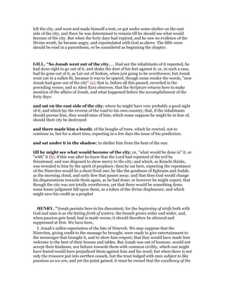 left the city, and went and made himself a tent, or got under some shelter on the east
side of the city, and there he was determined to remain till he should see what would
become of the city. But when the forty days had expired, and he saw no evidence of the
Divine wrath, he became angry, and expostulated with God as above. The fifth verse
should be read in a parenthesis, or be considered as beginning the chapter.
GILL, "So Jonah went out of the city,.... Had not the inhabitants of it repented, he
had done right to go out of it, and shake the dust of his feet against it; or, in such a case,
had he gone out of it, as Lot out of Sodom, when just going to be overthrown; but Jonah
went out in a sullen fit, because it was to be spared; though some render the words, "now
Jonah had gone out of the city" (a); that is, before all this passed, recorded in the
preceding verses; and so Aben Ezra observes, that the Scripture returns here to make
mention of the affairs of Jonah, and what happened before the accomplishment of the
forty days:
and sat on the east side of the city; where he might have very probably a good sight
of it; and which lay the reverse of the road to his own country; that, if the inhabitants
should pursue him, they would miss of him; which some suppose he might be in fear of,
should their city be destroyed:
and there made him a booth; of the boughs of trees, which he erected, not to
continue in, but for a short time, expecting in a few days the issue of his prediction:
and sat under it in the shadow; to shelter him from the heat of the sun:
till he might see what would become of the city; or, "what would be done in" it, or
"with" it (b); if this was after he knew that the Lord had repented of the evil he
threatened, and was disposed to show mercy to the city; and which, as Kimchi thinks,
was revealed to him by the spirit of prophecy; then he sat here, expecting the repentance
of the Ninevites would be a short lived one; be like the goodness of Ephraim and Judah,
as the morning cloud, and early dew that passes away; and that then God would change
his dispensations towards them again, as he had done; or however he might expect, that
though the city was not totally overthrown, yet that there would be something done;
some lesser judgment fall upon them, as a token of the divine displeasure, and which
might save his credit as a prophet
HE RY, "Jonah persists here in his discontent; for the beginning of strife both with
God and man is as the letting forth of waters, the breach grows wider and wider, and,
when passion gets head, bad is made worse; it should therefore be silenced and
suppressed at first. We have here,
I. Jonah's sullen expectation of the fate of Nineveh. We may suppose that the
Ninevites, giving credit to the message he brought, were ready to give entertainment to
the messenger that brought it, and to show him respect, that they would have made him
welcome to the best of their houses and tables. But Jonah was out of humour, would not
accept their kindness, nor behave towards them with common civility, which one might
have feared would have prejudiced them against him and his word; but when there is not
only the treasure put into earthen vessels, but the trust lodged with men subject to like
passions as we are, and yet the point gained, it must be owned that the excellency of the
 