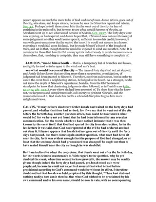 power appears so much the more to be of God and not of man. Jonah retires, goes out of
the city, sits alone, and keeps silence, because he sees the Ninevites repent and reform,
Jon_4:5. Perhaps he told those about him that he went out of the city for fear of
perishing in the ruins of it; but he went to see what would become of the city, as
Abraham went up to see what would become of Sodom, Gen_19:27. The forty days were
now expiring, or had expired, and Jonah hoped that, if Nineveh was not overthrown, yet
some judgement or other would come upon it, sufficient to save his credit; however, it
was with great uneasiness that he waited the issue. He would not sojourn in a house,
expecting it would fall upon his head, but he made himself a booth of the boughs of
trees, and sat in that, though there he would lie exposed to wind and weather. Note, It is
common for those that have fretful uneasy spirits industriously to create inconveniences
themselves, that, resolving to complain, they may still have something to complain of.
JAMISO , "made him a booth — that is, a temporary hut of branches and leaves,
so slightly formed as to be open to the wind and sun’s heat.
see what would become of the city — The term of forty days had not yet elapsed,
and Jonah did not know that anything more than a suspension, or mitigation, of
judgment had been granted to Nineveh. Therefore, not from sullennesss, but in order to
watch the event from a neighboring station, he lodged in the booth. As a stranger, he did
not know the depth of Nineveh’s repentance; besides, from the Old Testament
standpoint he knew that chastening judgments often followed, as in David’s case (2Sa_
12:10-12, 2Sa_12:14), even where sin had been repented of. To show him what he knew
not, the largeness and completeness of God’s mercy to penitent Nineveh, and the
reasonableness of it, God made his booth a school of discipline to give him more
enlightened views.
CALVI , "It may be here doubted whether Jonah had waited till the forty days had
passed, and whether that time had arrived; for if we say that he went out of the city
before the fortieth day, another question arises, how could he have known what
would be? for we have not yet found that he had been informed by any oracular
communication. But the words which we have noticed intimate that it was then
known by the event itself, that God had spared the city from destruction; for in the
last lecture it was said, that God had repented of the evil he had declared and had
not done it. It hence appears that Jonah had not gone out of the city until the forty
days had passed. But there comes again another question, what need had he to sit
near the city, for it was evident enough that the purpose of God had changed, or at
least that the sentence Jonah had pronounced was changed? he ought not then to
have seated himself near the city as though he was doubtful.
But I am inclined to adopt the conjecture, that Jonah went out after the fortieth day,
for the words seem to countenance it. With regard to the question, why he yet
doubted the event, when time seemed to have proved it, the answer may be readily
given: though indeed the forty days had passed, yet Jonah stood as it were
perplexed, because he could not as yet feel assured that what he had before
proclaimed according to God’s command would be without its effect. I therefore
doubt not but that Jonah was held perplexed by this thought, “Thou hast declared
nothing rashly; how can it then be, that what God wished to be proclaimed by his
own command and in his own name, should be now in vain, with no corresponding
 