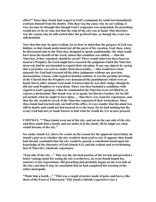 effect?” Since then Jonah had respect to God’s command, he could not immediately
extricate himself from his doubts. This then was the cause why he sat waiting: it
was, because he thought that though God’s vengeance was suspended, his preaching
would not yet be in vain, but that the ruin of the city was at hand. This therefore
was the reason why he still waited after the prefixed time, as though the event was
still doubtful.
ow that this may be more evident, let us bear in mind that the purpose of God was
hidden, so that Jonah understood not all the parts of his vocation. God, then, when
he threatened ruin to the inevites, designed to speak conditionally: for what could
have been the benefit of the word, unless this condition was added, — that the
inevites, if they repented, should be saved? There would otherwise have been no
need of a Prophet; the Lord might have executed the judgment which the inevites
deserved, had he not intended to regard their salvation. If any one objects by saying
that a preacher was sent to render them inexcusable, — this would have been
unusual; for God had executed all his other judgments without any previous
denunciation, I mean, with regard to heathen nations: it was the peculiar privilege
of the Church that the Prophets ever denounced the punishments which were at
hand; but to other nations God made it known that he was their Judge, though he
did not send Prophets to warn them. There was then included a condition, with
regard to God’s purpose, when he commanded the inevites to be terrified by so
express a declaration. But Jonah was, so to speak, too literal a teacher; for he did
not include what he ought to have done, — that there was room for repentance, and
that the city would be saved, if the inevites repented of their wickedness. Since
then Jonah had learned only one half of his office, it is no wonder that his mind was
still in doubt, and could not feel assured as to the issue; for he had nothing but the
event, God had not yet made known to him what he would do. Let us now proceed
COFFMA , ""Then Jonah went out of the city, and sat on the east side of the city,
and there made him a booth, and sat under it in the shade, till he might see what
would become of the city."
See under Jonah 4:1, above for a note on the reason for the apparent uncertainty on
Jonah's part as to whether the city would be destroyed or not. It appears that Jonah
had already concluded that the city would be spared, a conclusion based upon his
knowledge of the character of God (Jonah 4:2), and the evident and overwhelming
fact of ineveh's wholesale repentance.
"East side of the city ..." This was the elevated portion of the terrain and provided a
better vantage point for seeing the city overthrown, an event Jonah hoped for,
contrary to his expectations. His preaching had probably begun on the west side of
the city; and thus it may be concluded that he had completed his warning of the
entire metropolis.
"Made him a booth ..." "This was a rough structure made of poles and leaves, like
those of the Feast of Tabernacle."[16] Jonah evidently expected to stay a
 