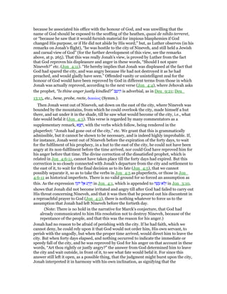 because he associated his office with the honour of God, and was unwilling that the
name of God should be exposed to the scoffing of the heathen, quasi de nihilo terreret,
or “because he saw that it would furnish material for impious blasphemies if God
changed His purpose, or if He did not abide by His word;” but, as Luther observes (in his
remarks on Jonah's flight), “he was hostile to the city of Nineveh, and still held a Jewish
and carnal view of God” (for the further development of this view, see the remarks
above, at p. 265). That this was really Jonah's view, is proved by Luther from the fact
that God reproves his displeasure and anger in these words, “Should I not spare
Nineveh?” etc. (Jon_4:11). “He hereby implies that Jonah was displeased at the fact that
God had spared the city, and was angry because He had not destroyed it as he had
preached, and would gladly have seen.” Offended vanity or unintelligent zeal for the
honour of God would have been reproved by God in different terms from those in which
Jonah was actually reproved, according to the next verse (Jon_4:4), where Jehovah asks
the prophet, “Is thine anger justly kindled?” ‫ב‬ ֵ‫יט‬ ֵ‫ה‬ is adverbial, as in Deu_9:21; Deu_
13:15, etc., bene, probe, recte, δικαίως (Symm.).
Then Jonah went out of Nineveh, sat down on the east of the city, where Nineveh was
bounded by the mountains, from which he could overlook the city, made himself a hut
there, and sat under it in the shade, till he saw what would become of the city, i.e., what
fate would befal it (Jon_4:5). This verse is regarded by many commentators as a
supplementary remark, ‫א‬ ֵ‫צ‬ֵ ַ‫,ו‬ with the verbs which follow, being rendered in the
pluperfect: “Jonah had gone out of the city,” etc. We grant that this is grammatically
admissible, but it cannot be shown to be necessary, and is indeed highly improbable. If,
for instance, Jonah went out of Nineveh before the expiration of the forty days, to wait
for the fulfilment of his prophecy, in a hut to the east of the city, he could not have been
angry at its non-fulfilment before the time arrived, nor could God have reproved him for
his anger before that time. The divine correction of the dissatisfied prophet, which is
related in Jon_4:6-11, cannot have taken place till the forty days had expired. But this
correction is so closely connected with Jonah's departure from the city and settlement to
the east of it, to wait for the final decision as to its fate (Jon_4:5), that we cannot
possibly separate it, so as to take the verbs in Jon_4:5 as pluperfects, or those in Jon_
4:6-11 as historical imperfects. There is no valid ground for so forced an assumption as
this. As the expression ‫ה‬ָ‫יוֹנ‬ ‫ל‬ ֶ‫א‬ ‫ע‬ ַ‫ר‬ֵ ַ‫ו‬ in Jon_4:1, which is appended to ‫ה‬ ָ‫שׁ‬ ָ‫ע‬ ‫ּא‬‫ל‬ְ‫ו‬ in Jon_3:10,
shows that Jonah did not become irritated and angry till after God had failed to carry out
His threat concerning Nineveh, and that it was then that he poured out his discontent in
a reproachful prayer to God (Jon_4:2), there is nothing whatever to force us to the
assumption that Jonah had left Nineveh before the fortieth day.
(Note: There is no hold in the narrative for Marck's conjecture, that God had
already communicated to him His resolution not to destroy Nineveh, because of the
repentance of the people, and that this was the reason for his anger.)
Jonah had no reason to be afraid of perishing with the city. If he had faith, which we
cannot deny, he could rely upon it that God would not order him, His own servant, to
perish with the ungodly, but when the proper time arrived, would direct him to leave the
city. But when forty days elapsed, and nothing occurred to indicate the immediate or
speedy fall of the city, and he was reproved by God for his anger on that account in these
words, “Art thou rightly or justly angry?” the answer from God determined him to leave
the city and wait outside, in front of it, to see what fate would befal it. For since this
answer still left it open, as a possible thing, that the judgment might burst upon the city,
Jonah interpreted it in harmony with his own inclination, as signifying that the
 