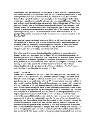 considerable time, yet hoping for the overthrow of hated ineveh. Although Jonah
had already decided that God would spare the city, he was not yet certain of it; and
as long as there was hope of its destruction, he would wait. Sure, he knew that
ineveh had repented; but there were examples in God's dealings with Israel in
which severe punishment was inflicted even after repentance (2 Samuel 12:10-14);
and perhaps Jonah hoped for that pattern to be followed in the case of ineveh. In
any case, there he was, as full of derogatory thoughts about ineveh as ever, and
intently hoping for its utter destruction. As a prophetic type of the old Israel, this
attitude of Jonah indicated the hatred which the Jews of the times of Jesus would
exhibit against any idea of salvation for the Gentiles. As Barnes stated it, "He
prefigured the carnal people of Israel, for these too were sad at the salvation of the
Gentiles."[17]
Still another reason why Jonah appears in this verse still expecting and hoping for
the destruction of ineveh may be in the estimate which he had of the depth and
sincerity, or rather, of the lack of such depth and sincerity, in which case Jonah
would have supposed that the punishment was only deferred, not cancelled
altogether, and thus he would go ahead and wait for it!
One of the practical lessons that should not be overlooked in connection with
Jonah's actions here was stated thus by Blair, "He overlooked the importance of
following through."[18] If there was ever a time when the inevites needed Jonah it
was immediately after their repentance. Uncounted thousands had turned to the
Lord, but they were still as newborn babes without any complete knowledge of what
turning to God really meant. His petulant departure from the city without
addressing himself to the spiritual needs of those new believers "in God" was as
reprehensible as anything that the prophet ever did.
COKE, "Verses 5-8
Jonah 4:5-8. So Jonah went out, &c.— ow Jonah had gone out—and he sat, &c.
The author of the Observations asks upon this difficult passage, Did Jonah make
himself a booth of boughs, in which to wait the event of his prophesy; and did the
gourd come up in one single night afterward?—So our version supposes, and this is
also Lowth's opinion. But had this really been the case, one cannot easily conjecture
why the coming up of the gourd should have given him such an exquisite pleasure,
or its destruction so much pain, when he had his booth to shelter him, which he had
before thought very sufficient. By the description given of this country by Thevenot,
who travelled in it, it should seem, that the lands on the Mesopotamian side of the
Tigris, opposite to where ineveh stood, are low; for they are cultivated and
watered by means of little ditches, into which the water is poured out of the river;
consequently it might be, and probably was, for the sake of the view he might have
of the city, that Jonah placed himself on the east side of ineveh, rather than on the
west in Mesopotamia, towards his own country; and not, as Lowth imagines, the
better to escape the pursuit of the inevites, in case they should follow him to take
him. There is not the least ground to imagine that Jonah had any such jealousy. The
side of Mesopotamia, says Thevenot, is well sowed; but the Curdistan shore barren
and uncultivated. This made a shelter of more importance to Jonah, few or no trees,
 