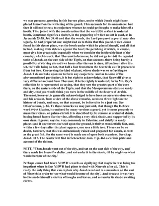 we may presume, growing in this barren place, under which Jonah might have
placed himself on the withering of the gourd. This accounts for his uneasiness; but
then it will not be easy to conjecture whence he could get boughs to make himself a
booth. This, joined with the consideration that the word ‫סכה‬ sukkah translated
booth, sometimes signifies a shelter, in the preparing of which no art is used, as in
Jeremiah 25:38. Job 38:40 and that the words, the Lord prepared a gourd, may also
signify, he had prepared one; might lead us to think that this gourd, which Jonah
found in this desert place, was the booth under which he placed himself, and all that
he had, making it his defence against the heat; the perishing of which, in course,
must give him great pain; especially when we consider the intolerable heat of the
country; which is such, that Thevenot informs us, he did not go to visit the reputed
tomb of Jonah, on the east side of the Tigris, on that account, there being hardly a
possibility of stirring abroad two hours after the sun is risen, till an hour after it is
set, the walls being so hot, that half a foot from them the heat feels as if it proceeded
from hot iron. Concerning the kind of plant, whose shade was so refreshing to
Jonah, I do not take upon me to form any conjecture. And as to some of the
abovementioned particulars, it is but right to acknowledge, that Rauwolff gives a
very different account from Thevenot, if he be rightly translated; for in Mr. Ray's
collection he is represented as saying, that they sow the greatest part of the corn
there, on the eastern side of the Tigris, and that the Mesopotamian side is so sandy
and dry, that you would think you were in the middle of the deserts of Arabia.
Thevenot, however, is generally acknowledged to have been an accurate observer;
and his account, from a view of the above remarks, seems to throw light on the
history of Jonah, and may, on that account, be believed to be a just one. See
Observations, p. 86. To these remarks we may just add, that though the Hebrew
word ‫קיקיון‬ kikaion, is rendered by many versions a gourd, yet it seems properly to
mean the ricinus, or palma-christi. It is described by St. Jerome as a kind of shrub,
having broad leaves like the vine, affording a very thick shade, and supported by its
own stem. It grows, says he, very commonly in Palestine, and chiefly in sandy
places; and if one throws the seed upon the ground, it thrives wonderfully fast, and,
within a few days after the plant appears, one sees a little tree. There can be no
doubt, however, that this was miraculously raised and prepared for Jonah, as well
as the great fish; for the same word is made use of upon both occasions. See chap.
Jonah 1:17. The reader will find in Scheuchzer, tom. 7: p. 466 a curious plate and
account of the ricinus.
PETT, "Then Jonah went out of the city, and sat on the east side of the city, and
there made for himself a shelter, and sat under it in the shade, till he might see what
would become of the city.’
Perhaps Jonah had taken YHWH’s words as signifying that maybe he was being too
impatient when in fact YHWH had plans to deal with ineveh after all. This is
really the only thing that can explain why Jonah went out to a mountain on the east
of ineveh in order to ‘see what would become of the city’. And because it was very
hot he made himself a shelter of boughs and leaves, and sat under its shade awaiting
events.
 